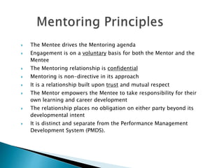  The Mentee drives the Mentoring agenda
 Engagement is on a voluntary basis for both the Mentor and the
Mentee
 The Mentoring relationship is confidential
 Mentoring is non-directive in its approach
 It is a relationship built upon trust and mutual respect
 The Mentor empowers the Mentee to take responsibility for their
own learning and career development
 The relationship places no obligation on either party beyond its
developmental intent
 It is distinct and separate from the Performance Management
Development System (PMDS).
 