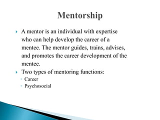  A mentor is an individual with expertise
who can help develop the career of a
mentee. The mentor guides, trains, advises,
and promotes the career development of the
mentee.
 Two types of mentoring functions:
◦ Career
◦ Psychosocial
 