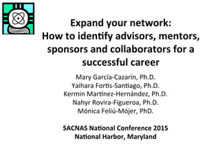 Expand	your	network:		
How	to	iden3fy	advisors,	mentors,	
sponsors	and	collaborators	for	a	
successful	career	
Mary	García-Cazarín,	Ph.D.	
Yaihara	For6s-San6ago,	Ph.D.	
Kermin	Mar=nez-Hernández,	Ph.D. 		
Nahyr	Rovira-Figueroa,	Ph.D.	
Mónica	Feliú-Mójer,	PhD.	
	
SACNAS	Na3onal	Conference	2015	
Na3onal	Harbor,	Maryland	
	 	 	 	 	 	 	
	 	 	 	 	 	 		
 