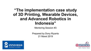 “The implementation case study
of 3D Printing, Wearable Devices,
and Advanced Robotics in
Indonesia”
Mentoring Session #3
Prepared by Dony Riyanto
21 Maret 2019
 