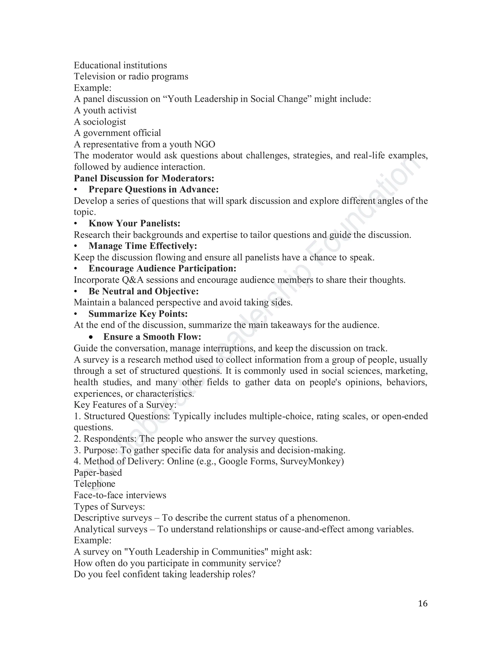 16
Educational institutions
Television or radio programs
Example:
A panel discussion on “Youth Leadership in Social Change” might include:
A youth activist
A sociologist
A government official
A representative from a youth NGO
The moderator would ask questions about challenges, strategies, and real-life examples,
followed by audience interaction.
Panel Discussion for Moderators:
• Prepare Questions in Advance:
Develop a series of questions that will spark discussion and explore different angles of the
topic.
• Know Your Panelists:
Research their backgrounds and expertise to tailor questions and guide the discussion.
• Manage Time Effectively:
Keep the discussion flowing and ensure all panelists have a chance to speak.
• Encourage Audience Participation:
Incorporate Q&A sessions and encourage audience members to share their thoughts.
• Be Neutral and Objective:
Maintain a balanced perspective and avoid taking sides.
• Summarize Key Points:
At the end of the discussion, summarize the main takeaways for the audience.
• Ensure a Smooth Flow:
Guide the conversation, manage interruptions, and keep the discussion on track.
A survey is a research method used to collect information from a group of people, usually
through a set of structured questions. It is commonly used in social sciences, marketing,
health studies, and many other fields to gather data on people's opinions, behaviors,
experiences, or characteristics.
Key Features of a Survey:
1. Structured Questions: Typically includes multiple-choice, rating scales, or open-ended
questions.
2. Respondents: The people who answer the survey questions.
3. Purpose: To gather specific data for analysis and decision-making.
4. Method of Delivery: Online (e.g., Google Forms, SurveyMonkey)
Paper-based
Telephone
Face-to-face interviews
Types of Surveys:
Descriptive surveys – To describe the current status of a phenomenon.
Analytical surveys – To understand relationships or cause-and-effect among variables.
Example:
A survey on "Youth Leadership in Communities" might ask:
How often do you participate in community service?
Do you feel confident taking leadership roles?
 