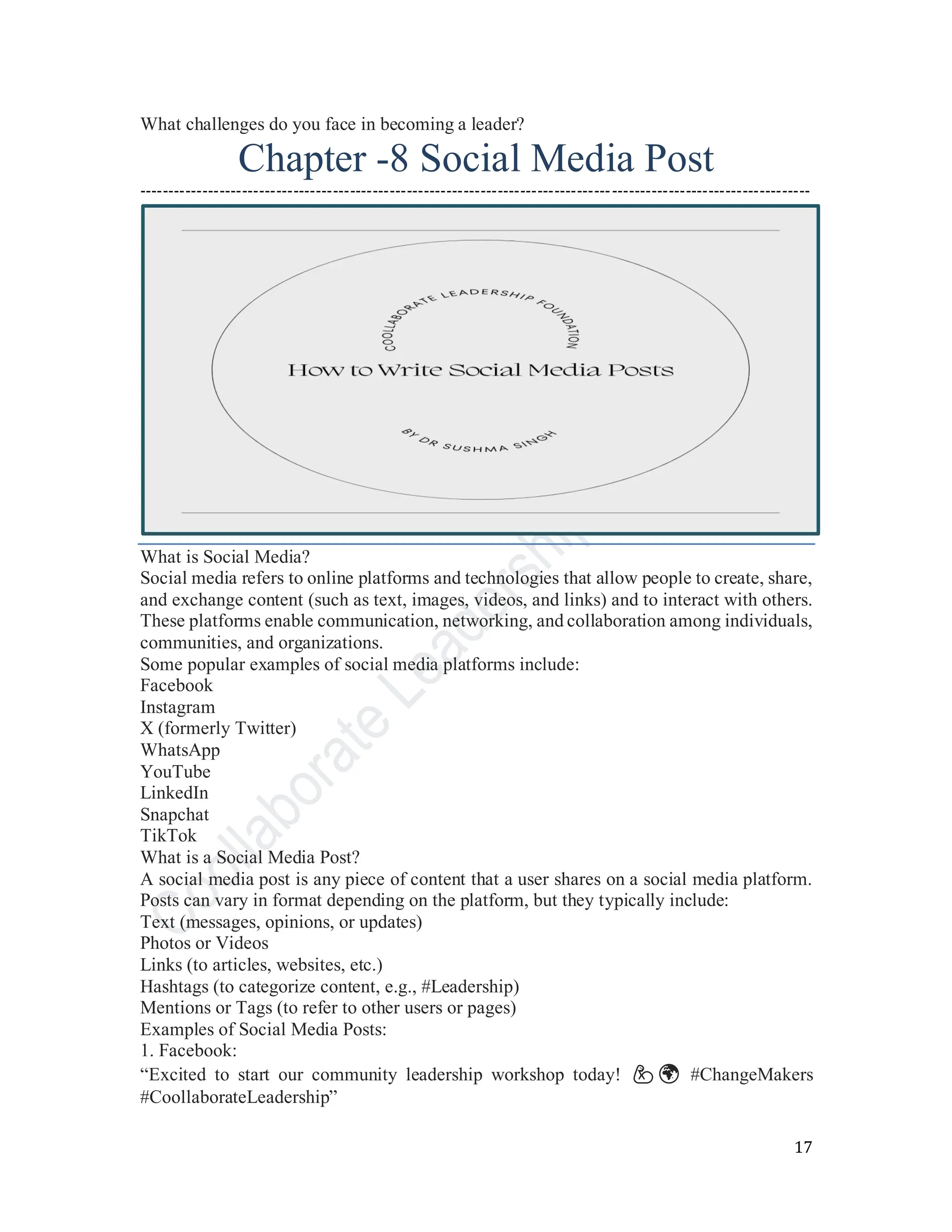 17
What challenges do you face in becoming a leader?
Chapter -8 Social Media Post
----------------------------------------------------------------------------------------------------------------------
What is Social Media?
Social media refers to online platforms and technologies that allow people to create, share,
and exchange content (such as text, images, videos, and links) and to interact with others.
These platforms enable communication, networking, and collaboration among individuals,
communities, and organizations.
Some popular examples of social media platforms include:
Facebook
Instagram
X (formerly Twitter)
WhatsApp
YouTube
LinkedIn
Snapchat
TikTok
What is a Social Media Post?
A social media post is any piece of content that a user shares on a social media platform.
Posts can vary in format depending on the platform, but they typically include:
Text (messages, opinions, or updates)
Photos or Videos
Links (to articles, websites, etc.)
Hashtags (to categorize content, e.g., #Leadership)
Mentions or Tags (to refer to other users or pages)
Examples of Social Media Posts:
1. Facebook:
“Excited to start our community leadership workshop today! 💪🌍 #ChangeMakers
#CoollaborateLeadership”
 