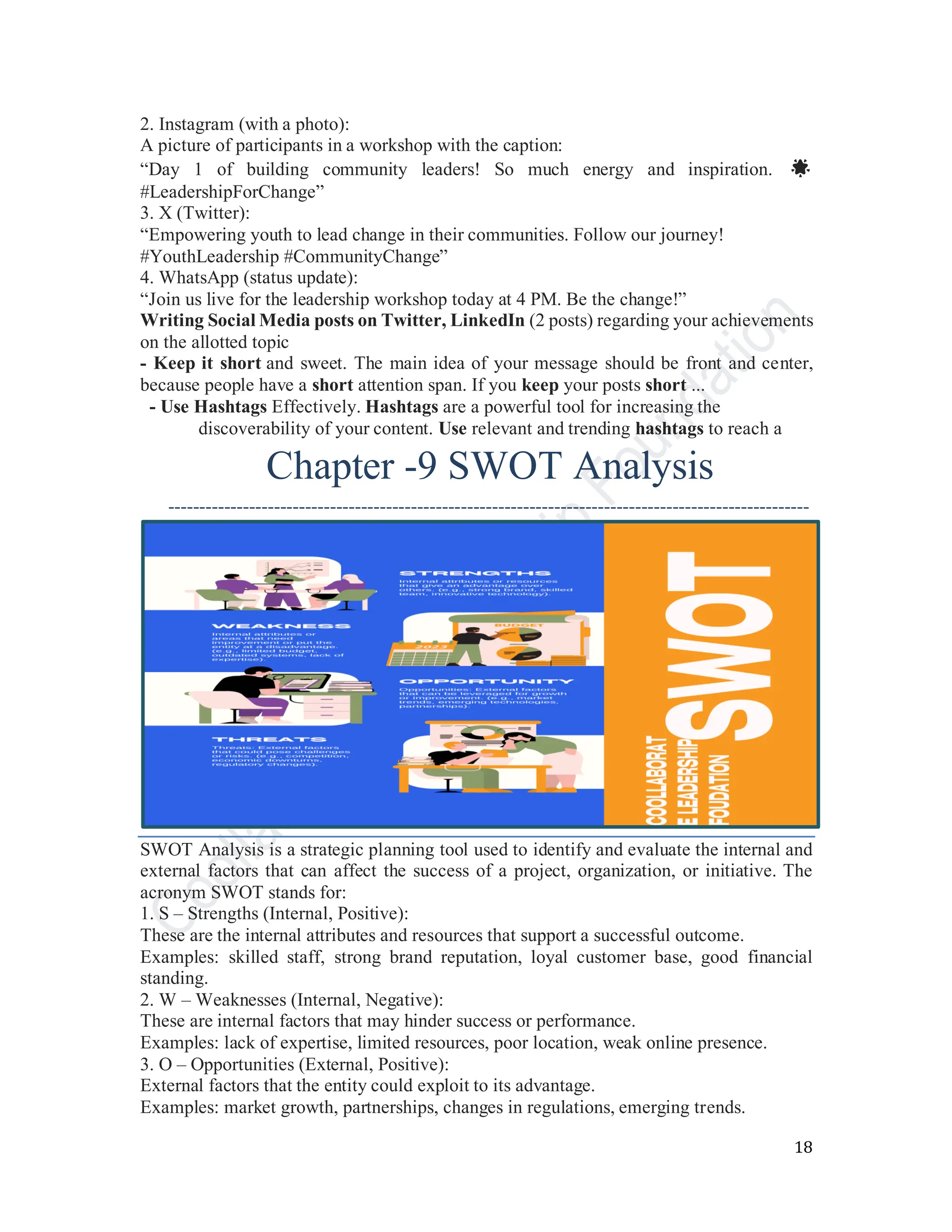18
2. Instagram (with a photo):
A picture of participants in a workshop with the caption:
“Day 1 of building community leaders! So much energy and inspiration. 🌟
#LeadershipForChange”
3. X (Twitter):
“Empowering youth to lead change in their communities. Follow our journey!
#YouthLeadership #CommunityChange”
4. WhatsApp (status update):
“Join us live for the leadership workshop today at 4 PM. Be the change!”
Writing Social Media posts on Twitter, LinkedIn (2 posts) regarding your achievements
on the allotted topic
- Keep it short and sweet. The main idea of your message should be front and center,
because people have a short attention span. If you keep your posts short ...
- Use Hashtags Effectively. Hashtags are a powerful tool for increasing the
discoverability of your content. Use relevant and trending hashtags to reach a
Chapter -9 SWOT Analysis
-------------------------------------------------------------------------------------------------------
SWOT Analysis is a strategic planning tool used to identify and evaluate the internal and
external factors that can affect the success of a project, organization, or initiative. The
acronym SWOT stands for:
1. S – Strengths (Internal, Positive):
These are the internal attributes and resources that support a successful outcome.
Examples: skilled staff, strong brand reputation, loyal customer base, good financial
standing.
2. W – Weaknesses (Internal, Negative):
These are internal factors that may hinder success or performance.
Examples: lack of expertise, limited resources, poor location, weak online presence.
3. O – Opportunities (External, Positive):
External factors that the entity could exploit to its advantage.
Examples: market growth, partnerships, changes in regulations, emerging trends.
 
