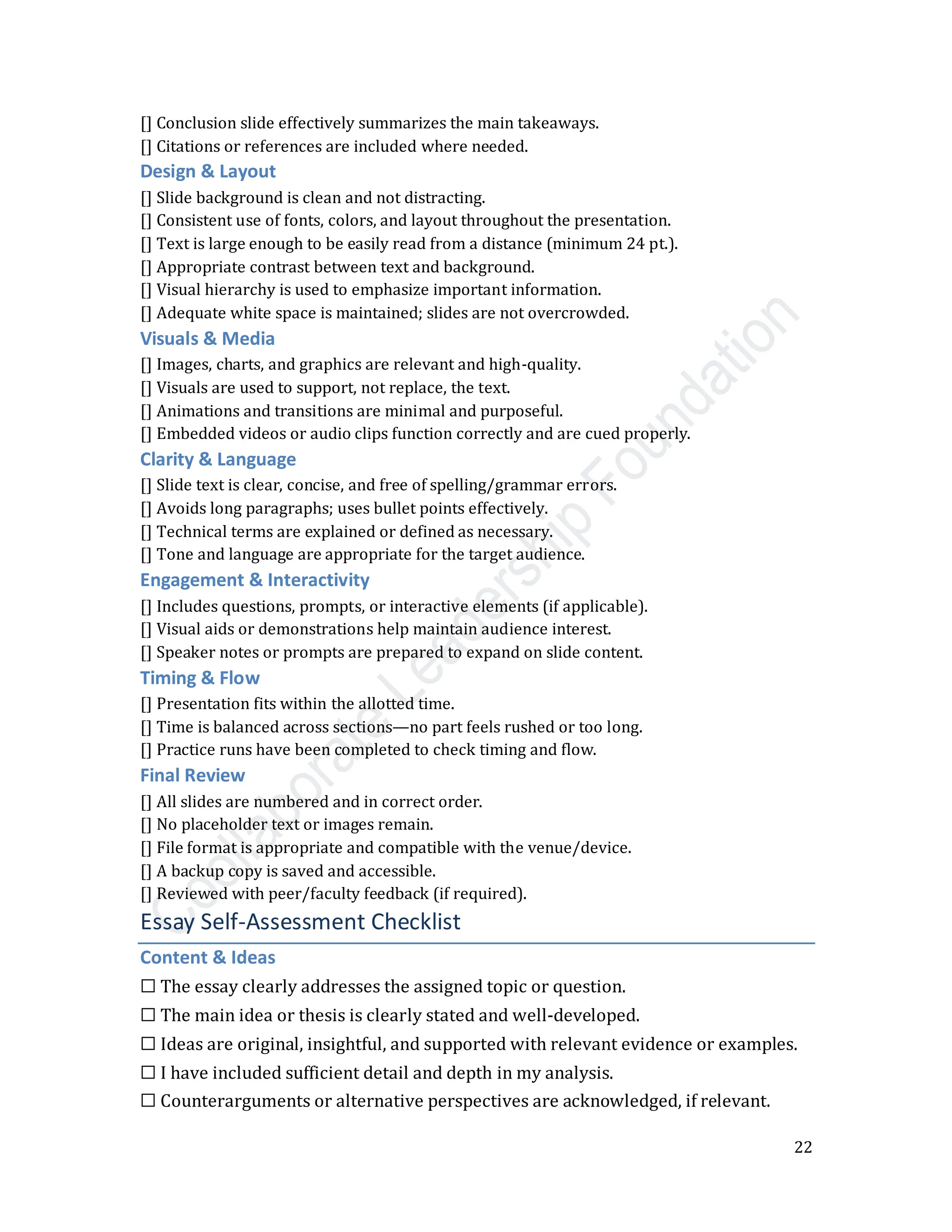 22
[] Conclusion slide effectively summarizes the main takeaways.
[] Citations or references are included where needed.
Design & Layout
[] Slide background is clean and not distracting.
[] Consistent use of fonts, colors, and layout throughout the presentation.
[] Text is large enough to be easily read from a distance (minimum 24 pt.).
[] Appropriate contrast between text and background.
[] Visual hierarchy is used to emphasize important information.
[] Adequate white space is maintained; slides are not overcrowded.
Visuals & Media
[] Images, charts, and graphics are relevant and high-quality.
[] Visuals are used to support, not replace, the text.
[] Animations and transitions are minimal and purposeful.
[] Embedded videos or audio clips function correctly and are cued properly.
Clarity & Language
[] Slide text is clear, concise, and free of spelling/grammar errors.
[] Avoids long paragraphs; uses bullet points effectively.
[] Technical terms are explained or defined as necessary.
[] Tone and language are appropriate for the target audience.
Engagement & Interactivity
[] Includes questions, prompts, or interactive elements (if applicable).
[] Visual aids or demonstrations help maintain audience interest.
[] Speaker notes or prompts are prepared to expand on slide content.
Timing & Flow
[] Presentation fits within the allotted time.
[] Time is balanced across sections—no part feels rushed or too long.
[] Practice runs have been completed to check timing and flow.
Final Review
[] All slides are numbered and in correct order.
[] No placeholder text or images remain.
[] File format is appropriate and compatible with the venue/device.
[] A backup copy is saved and accessible.
[] Reviewed with peer/faculty feedback (if required).
Essay Self-Assessment Checklist
Content & Ideas
☐ The essay clearly addresses the assigned topic or question.
☐ The main idea or thesis is clearly stated and well-developed.
☐ Ideas are original, insightful, and supported with relevant evidence or examples.
☐ I have included sufficient detail and depth in my analysis.
☐ Counterarguments or alternative perspectives are acknowledged, if relevant.
 