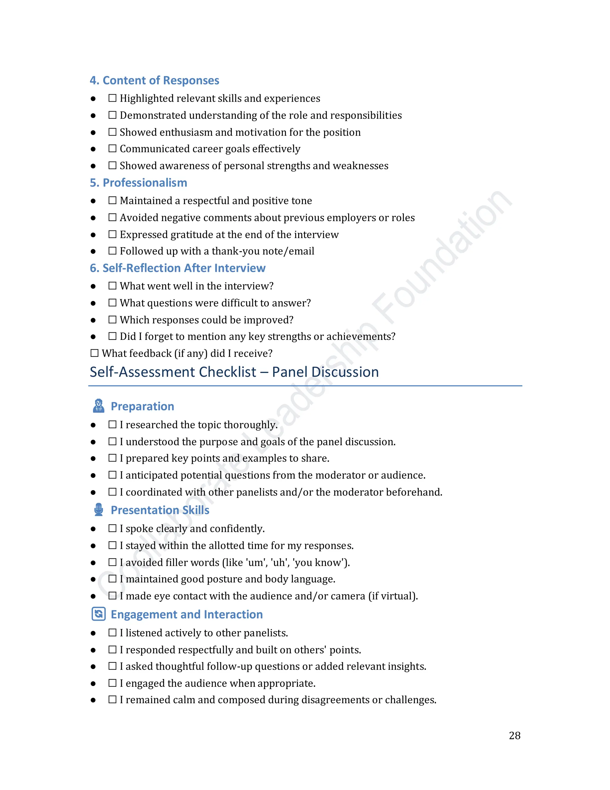 28
4. Content of Responses
● ☐ Highlighted relevant skills and experiences
● ☐ Demonstrated understanding of the role and responsibilities
● ☐ Showed enthusiasm and motivation for the position
● ☐ Communicated career goals effectively
● ☐ Showed awareness of personal strengths and weaknesses
5. Professionalism
● ☐ Maintained a respectful and positive tone
● ☐ Avoided negative comments about previous employers or roles
● ☐ Expressed gratitude at the end of the interview
● ☐ Followed up with a thank-you note/email
6. Self-Reflection After Interview
● ☐ What went well in the interview?
● ☐ What questions were difficult to answer?
● ☐ Which responses could be improved?
● ☐ Did I forget to mention any key strengths or achievements?
☐ What feedback (if any) did I receive?
Self-Assessment Checklist – Panel Discussion
🧑‍💼 Preparation
● ☐ I researched the topic thoroughly.
● ☐ I understood the purpose and goals of the panel discussion.
● ☐ I prepared key points and examples to share.
● ☐ I anticipated potential questions from the moderator or audience.
● ☐ I coordinated with other panelists and/or the moderator beforehand.
🎙️ Presentation Skills
● ☐ I spoke clearly and confidently.
● ☐ I stayed within the allotted time for my responses.
● ☐ I avoided filler words (like 'um', 'uh', 'you know').
● ☐ I maintained good posture and body language.
● ☐ I made eye contact with the audience and/or camera (if virtual).
🔄 Engagement and Interaction
● ☐ I listened actively to other panelists.
● ☐ I responded respectfully and built on others' points.
● ☐ I asked thoughtful follow-up questions or added relevant insights.
● ☐ I engaged the audience when appropriate.
● ☐ I remained calm and composed during disagreements or challenges.
 