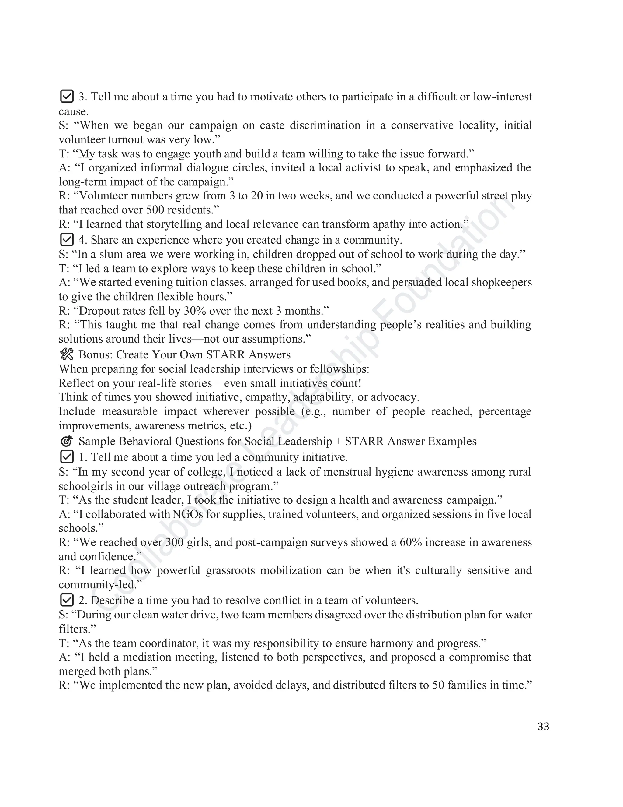 33
✅ 3. Tell me about a time you had to motivate others to participate in a difficult or low-interest
cause.
S: “When we began our campaign on caste discrimination in a conservative locality, initial
volunteer turnout was very low.”
T: “My task was to engage youth and build a team willing to take the issue forward.”
A: “I organized informal dialogue circles, invited a local activist to speak, and emphasized the
long-term impact of the campaign.”
R: “Volunteer numbers grew from 3 to 20 in two weeks, and we conducted a powerful street play
that reached over 500 residents.”
R: “I learned that storytelling and local relevance can transform apathy into action.”
✅ 4. Share an experience where you created change in a community.
S: “In a slum area we were working in, children dropped out of school to work during the day.”
T: “I led a team to explore ways to keep these children in school.”
A: “We started evening tuition classes, arranged for used books, and persuaded local shopkeepers
to give the children flexible hours.”
R: “Dropout rates fell by 30% over the next 3 months.”
R: “This taught me that real change comes from understanding people’s realities and building
solutions around their lives—not our assumptions.”
🛠️ Bonus: Create Your Own STARR Answers
When preparing for social leadership interviews or fellowships:
Reflect on your real-life stories—even small initiatives count!
Think of times you showed initiative, empathy, adaptability, or advocacy.
Include measurable impact wherever possible (e.g., number of people reached, percentage
improvements, awareness metrics, etc.)
🎯 Sample Behavioral Questions for Social Leadership + STARR Answer Examples
✅ 1. Tell me about a time you led a community initiative.
S: “In my second year of college, I noticed a lack of menstrual hygiene awareness among rural
schoolgirls in our village outreach program.”
T: “As the student leader, I took the initiative to design a health and awareness campaign.”
A: “I collaborated with NGOs for supplies, trained volunteers, and organized sessions in five local
schools.”
R: “We reached over 300 girls, and post-campaign surveys showed a 60% increase in awareness
and confidence.”
R: “I learned how powerful grassroots mobilization can be when it's culturally sensitive and
community-led.”
✅ 2. Describe a time you had to resolve conflict in a team of volunteers.
S: “During our clean water drive, two team members disagreed over the distribution plan for water
filters.”
T: “As the team coordinator, it was my responsibility to ensure harmony and progress.”
A: “I held a mediation meeting, listened to both perspectives, and proposed a compromise that
merged both plans.”
R: “We implemented the new plan, avoided delays, and distributed filters to 50 families in time.”
 