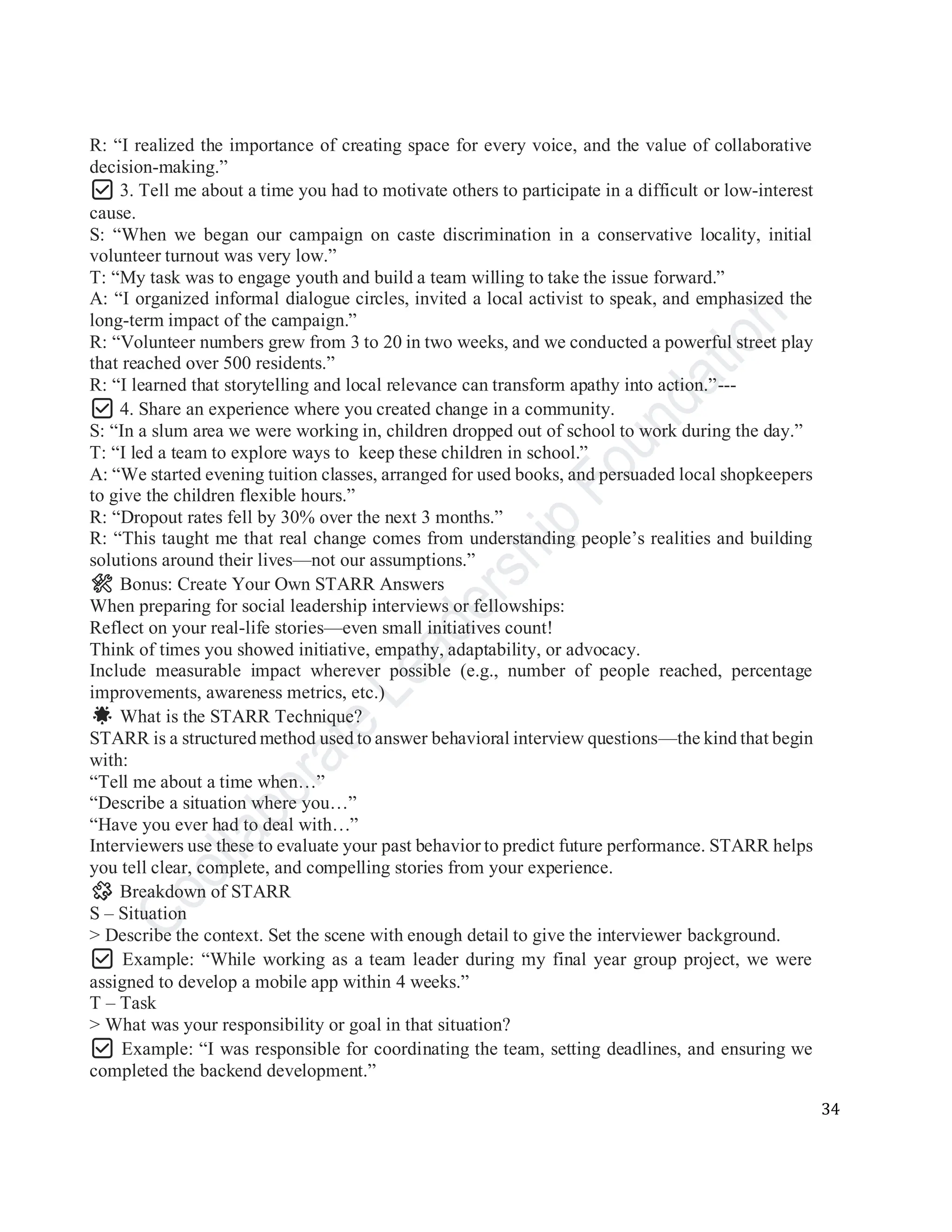 34
R: “I realized the importance of creating space for every voice, and the value of collaborative
decision-making.”
✅ 3. Tell me about a time you had to motivate others to participate in a difficult or low-interest
cause.
S: “When we began our campaign on caste discrimination in a conservative locality, initial
volunteer turnout was very low.”
T: “My task was to engage youth and build a team willing to take the issue forward.”
A: “I organized informal dialogue circles, invited a local activist to speak, and emphasized the
long-term impact of the campaign.”
R: “Volunteer numbers grew from 3 to 20 in two weeks, and we conducted a powerful street play
that reached over 500 residents.”
R: “I learned that storytelling and local relevance can transform apathy into action.”---
✅ 4. Share an experience where you created change in a community.
S: “In a slum area we were working in, children dropped out of school to work during the day.”
T: “I led a team to explore ways to keep these children in school.”
A: “We started evening tuition classes, arranged for used books, and persuaded local shopkeepers
to give the children flexible hours.”
R: “Dropout rates fell by 30% over the next 3 months.”
R: “This taught me that real change comes from understanding people’s realities and building
solutions around their lives—not our assumptions.”
🛠️ Bonus: Create Your Own STARR Answers
When preparing for social leadership interviews or fellowships:
Reflect on your real-life stories—even small initiatives count!
Think of times you showed initiative, empathy, adaptability, or advocacy.
Include measurable impact wherever possible (e.g., number of people reached, percentage
improvements, awareness metrics, etc.)
🌟 What is the STARR Technique?
STARR is a structured method used to answer behavioral interview questions—the kind that begin
with:
“Tell me about a time when…”
“Describe a situation where you…”
“Have you ever had to deal with…”
Interviewers use these to evaluate your past behavior to predict future performance. STARR helps
you tell clear, complete, and compelling stories from your experience.
🧩 Breakdown of STARR
S – Situation
> Describe the context. Set the scene with enough detail to give the interviewer background.
✅ Example: “While working as a team leader during my final year group project, we were
assigned to develop a mobile app within 4 weeks.”
T – Task
> What was your responsibility or goal in that situation?
✅ Example: “I was responsible for coordinating the team, setting deadlines, and ensuring we
completed the backend development.”
 