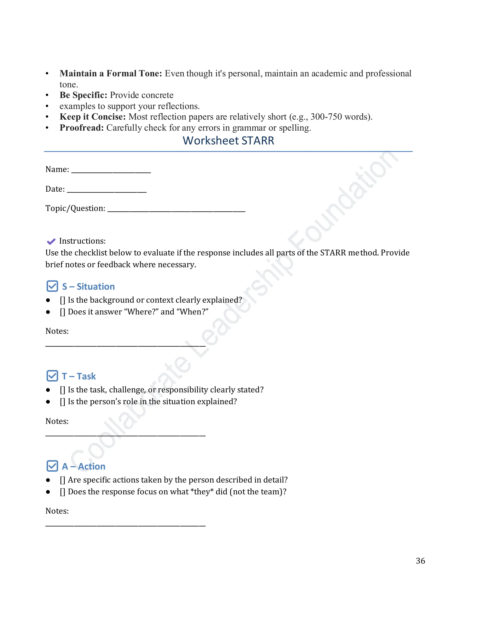 36
• Maintain a Formal Tone: Even though it's personal, maintain an academic and professional
tone.
• Be Specific: Provide concrete
• examples to support your reflections.
• Keep it Concise: Most reflection papers are relatively short (e.g., 300-750 words).
• Proofread: Carefully check for any errors in grammar or spelling.
Worksheet STARR
Name: _________________________
Date: _________________________
Topic/Question: ___________________________________________
Instructions:
Use the checklist below to evaluate if the response includes all parts of the STARR method. Provide
brief notes or feedback where necessary.
✅ S – Situation
● [] Is the background or context clearly explained?
● [] Does it answer “Where?” and “When?”
Notes:
__________________________________________________
✅ T – Task
● [] Is the task, challenge, or responsibility clearly stated?
● [] Is the person’s role in the situation explained?
Notes:
__________________________________________________
✅ A – Action
● [] Are specific actions taken by the person described in detail?
● [] Does the response focus on what *they* did (not the team)?
Notes:
__________________________________________________
 