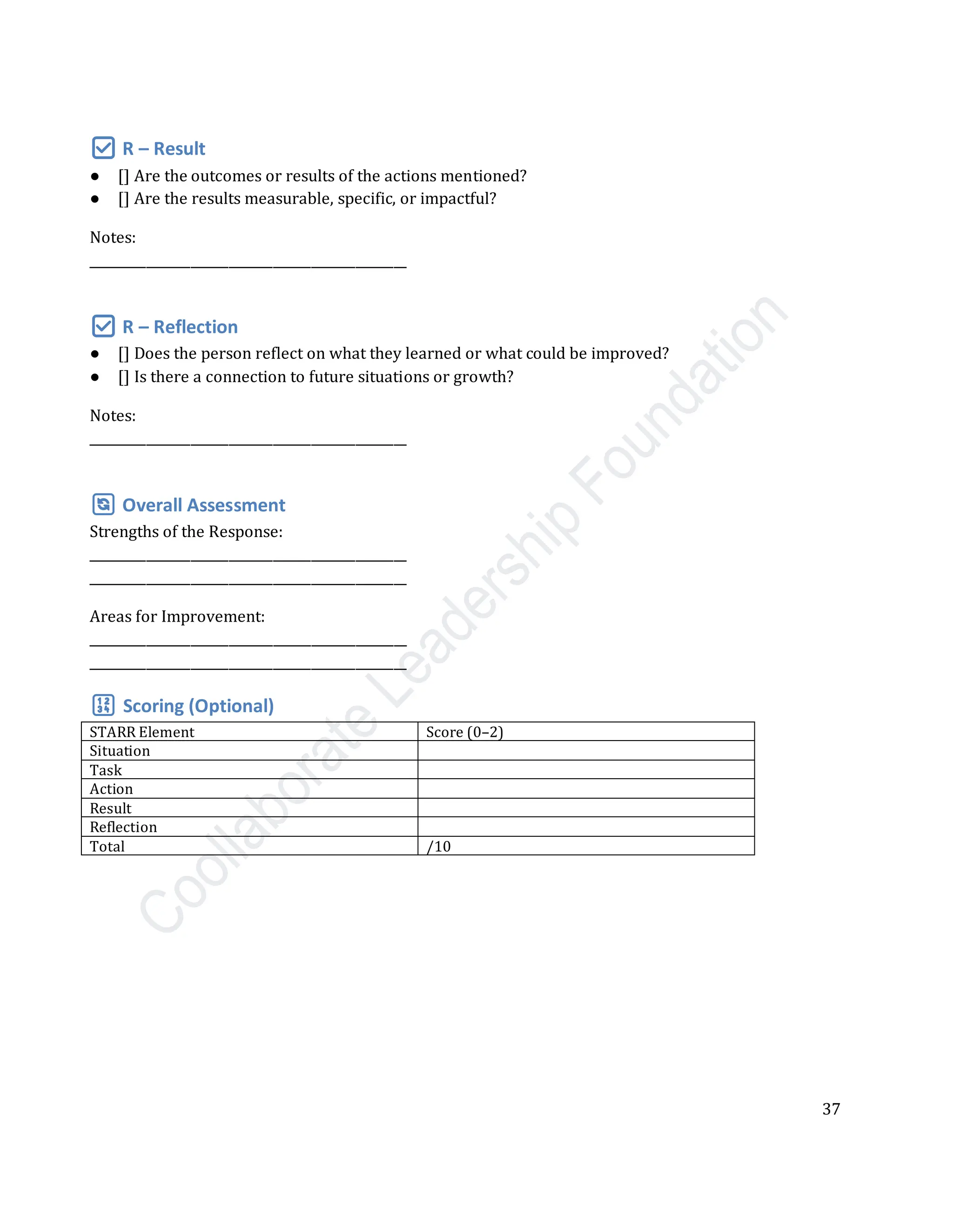 37
✅ R – Result
● [] Are the outcomes or results of the actions mentioned?
● [] Are the results measurable, specific, or impactful?
Notes:
__________________________________________________
✅ R – Reflection
● [] Does the person reflect on what they learned or what could be improved?
● [] Is there a connection to future situations or growth?
Notes:
__________________________________________________
🔄 Overall Assessment
Strengths of the Response:
__________________________________________________
__________________________________________________
Areas for Improvement:
__________________________________________________
__________________________________________________
🔢 Scoring (Optional)
STARR Element Score (0–2)
Situation
Task
Action
Result
Reflection
Total /10
 