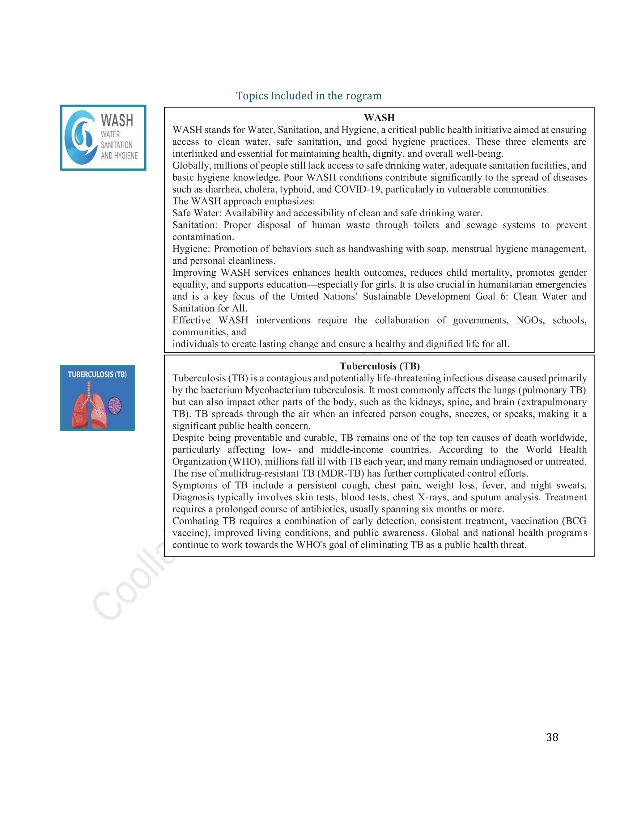 38
Topics Included in the rogram
WASH
WASH stands for Water, Sanitation, and Hygiene, a critical public health initiative aimed at ensuring
access to clean water, safe sanitation, and good hygiene practices. These three elements are
interlinked and essential for maintaining health, dignity, and overall well-being.
Globally, millions of people still lack access to safe drinking water, adequate sanitationfacilities, and
basic hygiene knowledge. Poor WASH conditions contribute significantly to the spread of diseases
such as diarrhea, cholera, typhoid, and COVID-19, particularly in vulnerable communities.
The WASH approach emphasizes:
Safe Water: Availability and accessibility of clean and safe drinking water.
Sanitation: Proper disposal of human waste through toilets and sewage systems to prevent
contamination.
Hygiene: Promotion of behaviors such as handwashing with soap, menstrual hygiene management,
and personal cleanliness.
Improving WASH services enhances health outcomes, reduces child mortality, promotes gender
equality, and supports education—especially for girls. It is also crucial in humanitarian emergencies
and is a key focus of the United Nations’ Sustainable Development Goal 6: Clean Water and
Sanitation for All.
Effective WASH interventions require the collaboration of governments, NGOs, schools,
communities, and
individuals to create lasting change and ensure a healthy and dignified life for all.
Tuberculosis (TB)
Tuberculosis (TB) is a contagious and potentially life-threatening infectious disease caused primarily
by the bacterium Mycobacterium tuberculosis. It most commonly affects the lungs (pulmonary TB)
but can also impact other parts of the body, such as the kidneys, spine, and brain (extrapulmonary
TB). TB spreads through the air when an infected person coughs, sneezes, or speaks, making it a
significant public health concern.
Despite being preventable and curable, TB remains one of the top ten causes of death worldwide,
particularly affecting low- and middle-income countries. According to the World Health
Organization (WHO), millions fall ill with TB each year, and many remain undiagnosed or untreated.
The rise of multidrug-resistant TB (MDR-TB) has further complicated control efforts.
Symptoms of TB include a persistent cough, chest pain, weight loss, fever, and night sweats.
Diagnosis typically involves skin tests, blood tests, chest X-rays, and sputum analysis. Treatment
requires a prolonged course of antibiotics, usually spanning six months or more.
Combating TB requires a combination of early detection, consistent treatment, vaccination (BCG
vaccine), improved living conditions, and public awareness. Global and national health programs
continue to work towards the WHO's goal of eliminating TB as a public health threat.
 