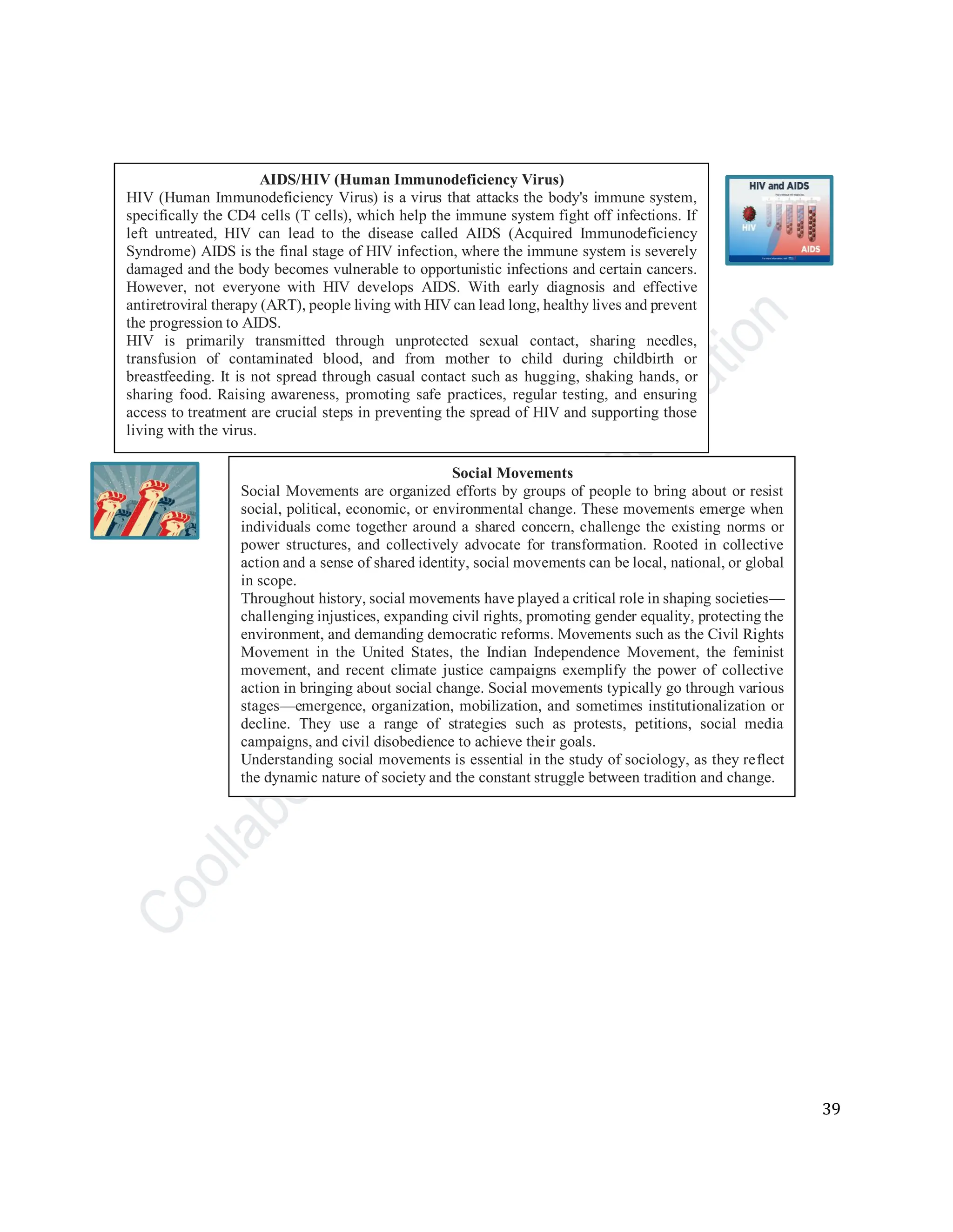 39
AIDS/HIV (Human Immunodeficiency Virus)
HIV (Human Immunodeficiency Virus) is a virus that attacks the body's immune system,
specifically the CD4 cells (T cells), which help the immune system fight off infections. If
left untreated, HIV can lead to the disease called AIDS (Acquired Immunodeficiency
Syndrome) AIDS is the final stage of HIV infection, where the immune system is severely
damaged and the body becomes vulnerable to opportunistic infections and certain cancers.
However, not everyone with HIV develops AIDS. With early diagnosis and effective
antiretroviral therapy (ART), people living with HIV can lead long, healthy lives and prevent
the progression to AIDS.
HIV is primarily transmitted through unprotected sexual contact, sharing needles,
transfusion of contaminated blood, and from mother to child during childbirth or
breastfeeding. It is not spread through casual contact such as hugging, shaking hands, or
sharing food. Raising awareness, promoting safe practices, regular testing, and ensuring
access to treatment are crucial steps in preventing the spread of HIV and supporting those
living with the virus.
Social Movements
Social Movements are organized efforts by groups of people to bring about or resist
social, political, economic, or environmental change. These movements emerge when
individuals come together around a shared concern, challenge the existing norms or
power structures, and collectively advocate for transformation. Rooted in collective
action and a sense of shared identity, social movements can be local, national, or global
in scope.
Throughout history, social movements have played a critical role in shaping societies—
challenging injustices, expanding civil rights, promoting gender equality, protecting the
environment, and demanding democratic reforms. Movements such as the Civil Rights
Movement in the United States, the Indian Independence Movement, the feminist
movement, and recent climate justice campaigns exemplify the power of collective
action in bringing about social change. Social movements typically go through various
stages—emergence, organization, mobilization, and sometimes institutionalization or
decline. They use a range of strategies such as protests, petitions, social media
campaigns, and civil disobedience to achieve their goals.
Understanding social movements is essential in the study of sociology, as they reflect
the dynamic nature of society and the constant struggle between tradition and change.
 