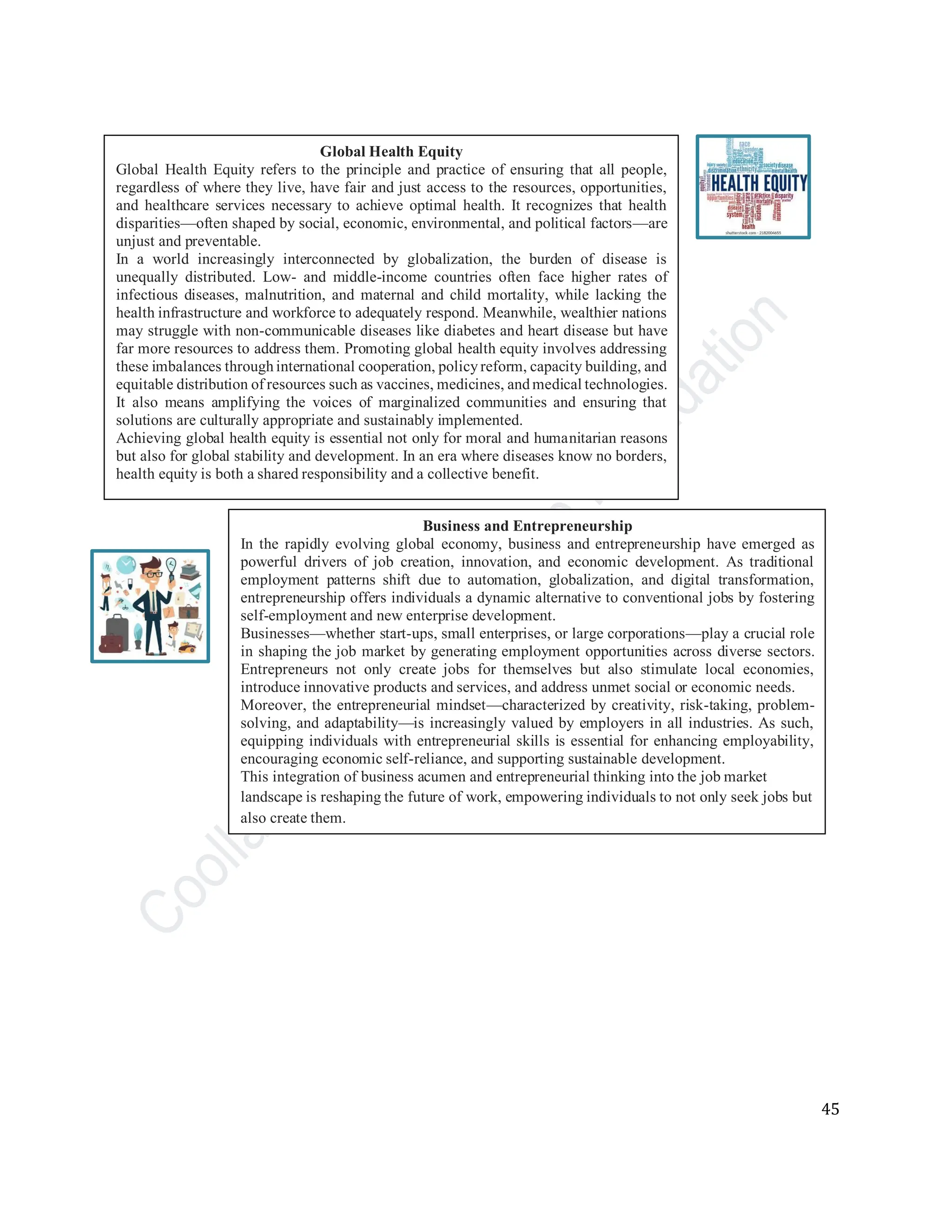 45
Global Health Equity
Global Health Equity refers to the principle and practice of ensuring that all people,
regardless of where they live, have fair and just access to the resources, opportunities,
and healthcare services necessary to achieve optimal health. It recognizes that health
disparities—often shaped by social, economic, environmental, and political factors—are
unjust and preventable.
In a world increasingly interconnected by globalization, the burden of disease is
unequally distributed. Low- and middle-income countries often face higher rates of
infectious diseases, malnutrition, and maternal and child mortality, while lacking the
health infrastructure and workforce to adequately respond. Meanwhile, wealthier nations
may struggle with non-communicable diseases like diabetes and heart disease but have
far more resources to address them. Promoting global health equity involves addressing
these imbalances throughinternational cooperation, policyreform, capacity building, and
equitable distribution of resources such as vaccines, medicines, andmedical technologies.
It also means amplifying the voices of marginalized communities and ensuring that
solutions are culturally appropriate and sustainably implemented.
Achieving global health equity is essential not only for moral and humanitarian reasons
but also for global stability and development. In an era where diseases know no borders,
health equity is both a shared responsibility and a collective benefit.
Business and Entrepreneurship
In the rapidly evolving global economy, business and entrepreneurship have emerged as
powerful drivers of job creation, innovation, and economic development. As traditional
employment patterns shift due to automation, globalization, and digital transformation,
entrepreneurship offers individuals a dynamic alternative to conventional jobs by fostering
self-employment and new enterprise development.
Businesses—whether start-ups, small enterprises, or large corporations—play a crucial role
in shaping the job market by generating employment opportunities across diverse sectors.
Entrepreneurs not only create jobs for themselves but also stimulate local economies,
introduce innovative products and services, and address unmet social or economic needs.
Moreover, the entrepreneurial mindset—characterized by creativity, risk-taking, problem-
solving, and adaptability—is increasingly valued by employers in all industries. As such,
equipping individuals with entrepreneurial skills is essential for enhancing employability,
encouraging economic self-reliance, and supporting sustainable development.
This integration of business acumen and entrepreneurial thinking into the job market
landscape is reshaping the future of work, empowering individuals to not only seek jobs but
also create them.
 