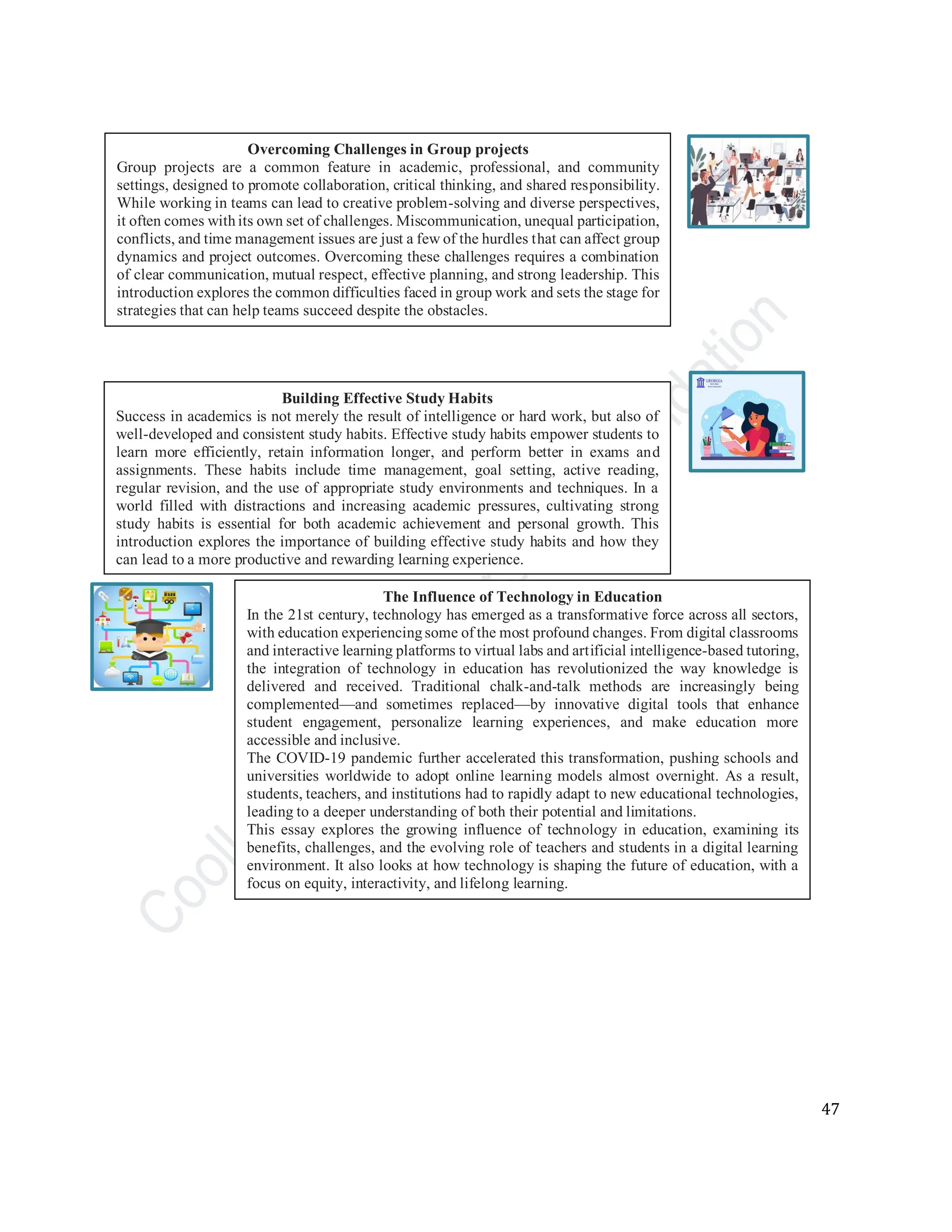 47
Overcoming Challenges in Group projects
Group projects are a common feature in academic, professional, and community
settings, designed to promote collaboration, critical thinking, and shared responsibility.
While working in teams can lead to creative problem-solving and diverse perspectives,
it often comes withits own set of challenges. Miscommunication, unequal participation,
conflicts, and time management issues are just a few of the hurdles that can affect group
dynamics and project outcomes. Overcoming these challenges requires a combination
of clear communication, mutual respect, effective planning, and strong leadership. This
introduction explores the common difficulties faced in group work and sets the stage for
strategies that can help teams succeed despite the obstacles.
Building Effective Study Habits
Success in academics is not merely the result of intelligence or hard work, but also of
well-developed and consistent study habits. Effective study habits empower students to
learn more efficiently, retain information longer, and perform better in exams and
assignments. These habits include time management, goal setting, active reading,
regular revision, and the use of appropriate study environments and techniques. In a
world filled with distractions and increasing academic pressures, cultivating strong
study habits is essential for both academic achievement and personal growth. This
introduction explores the importance of building effective study habits and how they
can lead to a more productive and rewarding learning experience.
The Influence of Technology in Education
In the 21st century, technology has emerged as a transformative force across all sectors,
with education experiencingsome of the most profound changes. From digital classrooms
and interactive learning platforms to virtual labs and artificial intelligence-based tutoring,
the integration of technology in education has revolutionized the way knowledge is
delivered and received. Traditional chalk-and-talk methods are increasingly being
complemented—and sometimes replaced—by innovative digital tools that enhance
student engagement, personalize learning experiences, and make education more
accessible and inclusive.
The COVID-19 pandemic further accelerated this transformation, pushing schools and
universities worldwide to adopt online learning models almost overnight. As a result,
students, teachers, and institutions had to rapidly adapt to new educational technologies,
leading to a deeper understanding of both their potential and limitations.
This essay explores the growing influence of technology in education, examining its
benefits, challenges, and the evolving role of teachers and students in a digital learning
environment. It also looks at how technology is shaping the future of education, with a
focus on equity, interactivity, and lifelong learning.
 
