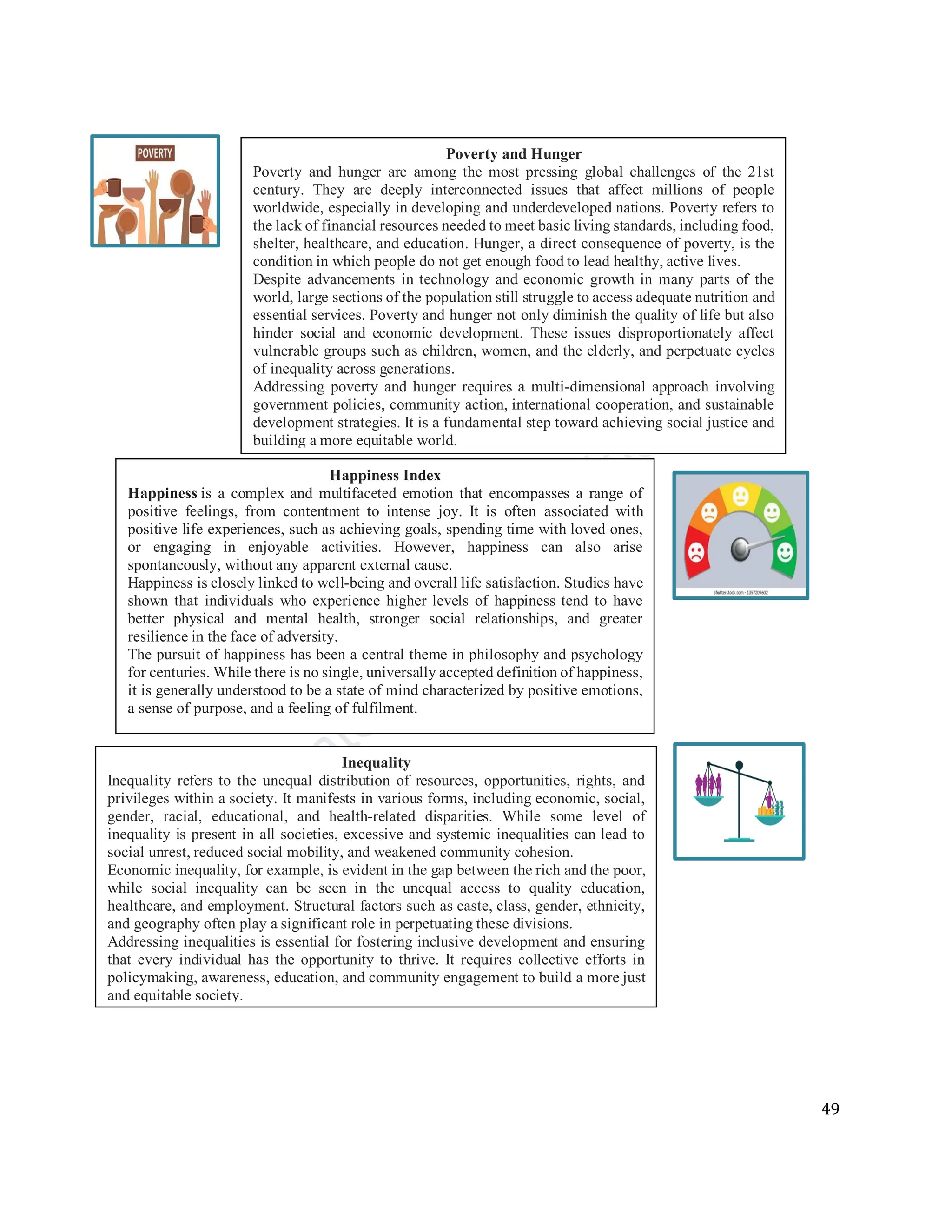 49
Happiness Index
Happiness is a complex and multifaceted emotion that encompasses a range of
positive feelings, from contentment to intense joy. It is often associated with
positive life experiences, such as achieving goals, spending time with loved ones,
or engaging in enjoyable activities. However, happiness can also arise
spontaneously, without any apparent external cause.
Happiness is closely linked to well-being and overall life satisfaction. Studies have
shown that individuals who experience higher levels of happiness tend to have
better physical and mental health, stronger social relationships, and greater
resilience in the face of adversity.
The pursuit of happiness has been a central theme in philosophy and psychology
for centuries. While there is no single, universally accepted definition of happiness,
it is generally understood to be a state of mind characterized by positive emotions,
a sense of purpose, and a feeling of fulfilment.
Inequality
Inequality refers to the unequal distribution of resources, opportunities, rights, and
privileges within a society. It manifests in various forms, including economic, social,
gender, racial, educational, and health-related disparities. While some level of
inequality is present in all societies, excessive and systemic inequalities can lead to
social unrest, reduced social mobility, and weakened community cohesion.
Economic inequality, for example, is evident in the gap between the rich and the poor,
while social inequality can be seen in the unequal access to quality education,
healthcare, and employment. Structural factors such as caste, class, gender, ethnicity,
and geography often play a significant role in perpetuating these divisions.
Addressing inequalities is essential for fostering inclusive development and ensuring
that every individual has the opportunity to thrive. It requires collective efforts in
policymaking, awareness, education, and community engagement to build a more just
and equitable society.
Poverty and Hunger
Poverty and hunger are among the most pressing global challenges of the 21st
century. They are deeply interconnected issues that affect millions of people
worldwide, especially in developing and underdeveloped nations. Poverty refers to
the lack of financial resources needed to meet basic living standards, including food,
shelter, healthcare, and education. Hunger, a direct consequence of poverty, is the
condition in which people do not get enough food to lead healthy, active lives.
Despite advancements in technology and economic growth in many parts of the
world, large sections of the population still struggle to access adequate nutrition and
essential services. Poverty and hunger not only diminish the quality of life but also
hinder social and economic development. These issues disproportionately affect
vulnerable groups such as children, women, and the elderly, and perpetuate cycles
of inequality across generations.
Addressing poverty and hunger requires a multi-dimensional approach involving
government policies, community action, international cooperation, and sustainable
development strategies. It is a fundamental step toward achieving social justice and
building a more equitable world.
 