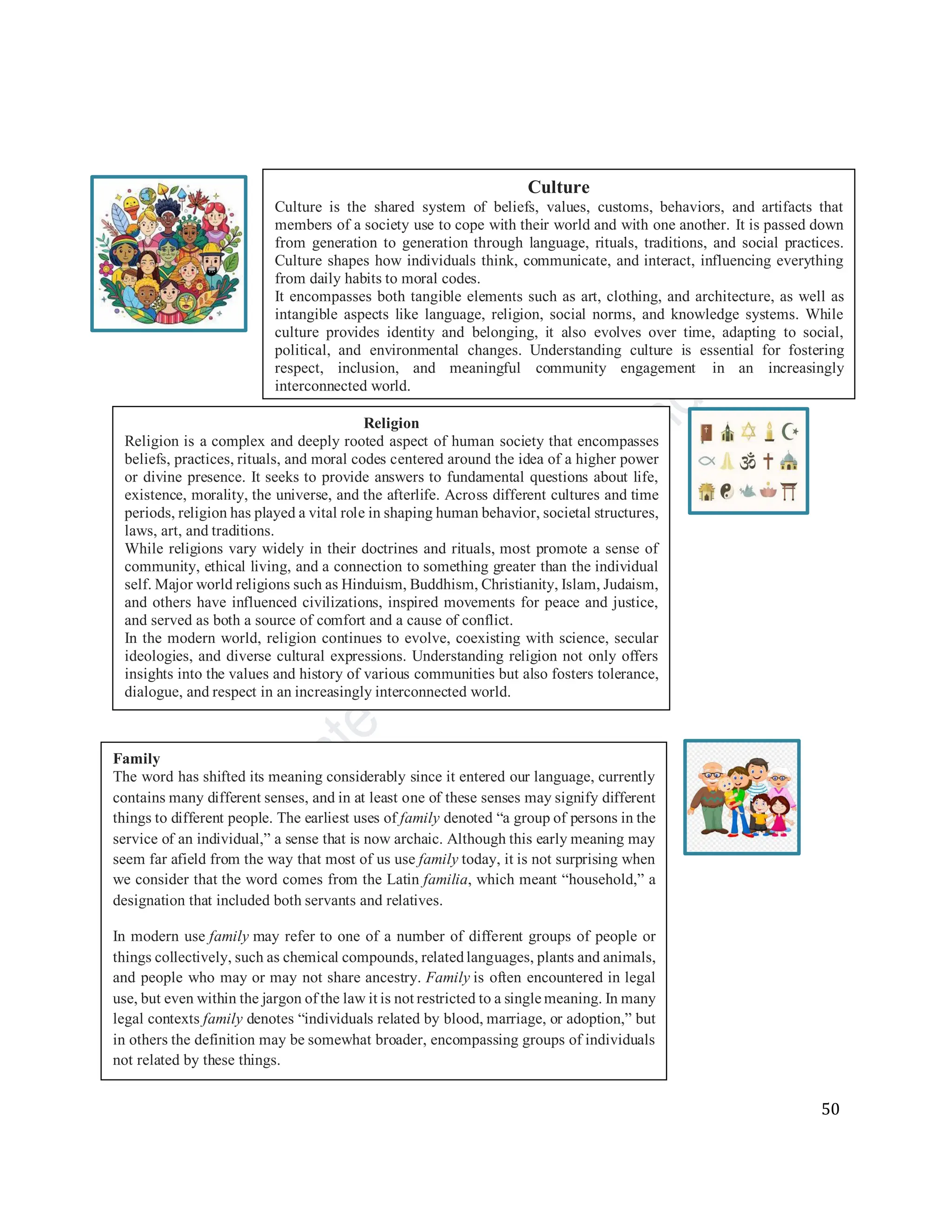 50
Religion
Religion is a complex and deeply rooted aspect of human society that encompasses
beliefs, practices, rituals, and moral codes centered around the idea of a higher power
or divine presence. It seeks to provide answers to fundamental questions about life,
existence, morality, the universe, and the afterlife. Across different cultures and time
periods, religion has played a vital role in shaping human behavior, societal structures,
laws, art, and traditions.
While religions vary widely in their doctrines and rituals, most promote a sense of
community, ethical living, and a connection to something greater than the individual
self. Major world religions such as Hinduism, Buddhism, Christianity, Islam, Judaism,
and others have influenced civilizations, inspired movements for peace and justice,
and served as both a source of comfort and a cause of conflict.
In the modern world, religion continues to evolve, coexisting with science, secular
ideologies, and diverse cultural expressions. Understanding religion not only offers
insights into the values and history of various communities but also fosters tolerance,
dialogue, and respect in an increasingly interconnected world.
Family
The word has shifted its meaning considerably since it entered our language, currently
contains many different senses, and in at least one of these senses may signify different
things to different people. The earliest uses of family denoted “a group of persons in the
service of an individual,” a sense that is now archaic. Although this early meaning may
seem far afield from the way that most of us use family today, it is not surprising when
we consider that the word comes from the Latin familia, which meant “household,” a
designation that included both servants and relatives.
In modern use family may refer to one of a number of different groups of people or
things collectively, such as chemical compounds, relatedlanguages, plants and animals,
and people who may or may not share ancestry. Family is often encountered in legal
use, but even within the jargon of the law it is not restricted to a single meaning. In many
legal contexts family denotes “individuals related by blood, marriage, or adoption,” but
in others the definition may be somewhat broader, encompassing groups of individuals
not related by these things.
Culture
Culture is the shared system of beliefs, values, customs, behaviors, and artifacts that
members of a society use to cope with their world and with one another. It is passed down
from generation to generation through language, rituals, traditions, and social practices.
Culture shapes how individuals think, communicate, and interact, influencing everything
from daily habits to moral codes.
It encompasses both tangible elements such as art, clothing, and architecture, as well as
intangible aspects like language, religion, social norms, and knowledge systems. While
culture provides identity and belonging, it also evolves over time, adapting to social,
political, and environmental changes. Understanding culture is essential for fostering
respect, inclusion, and meaningful community engagement in an increasingly
interconnected world.
 