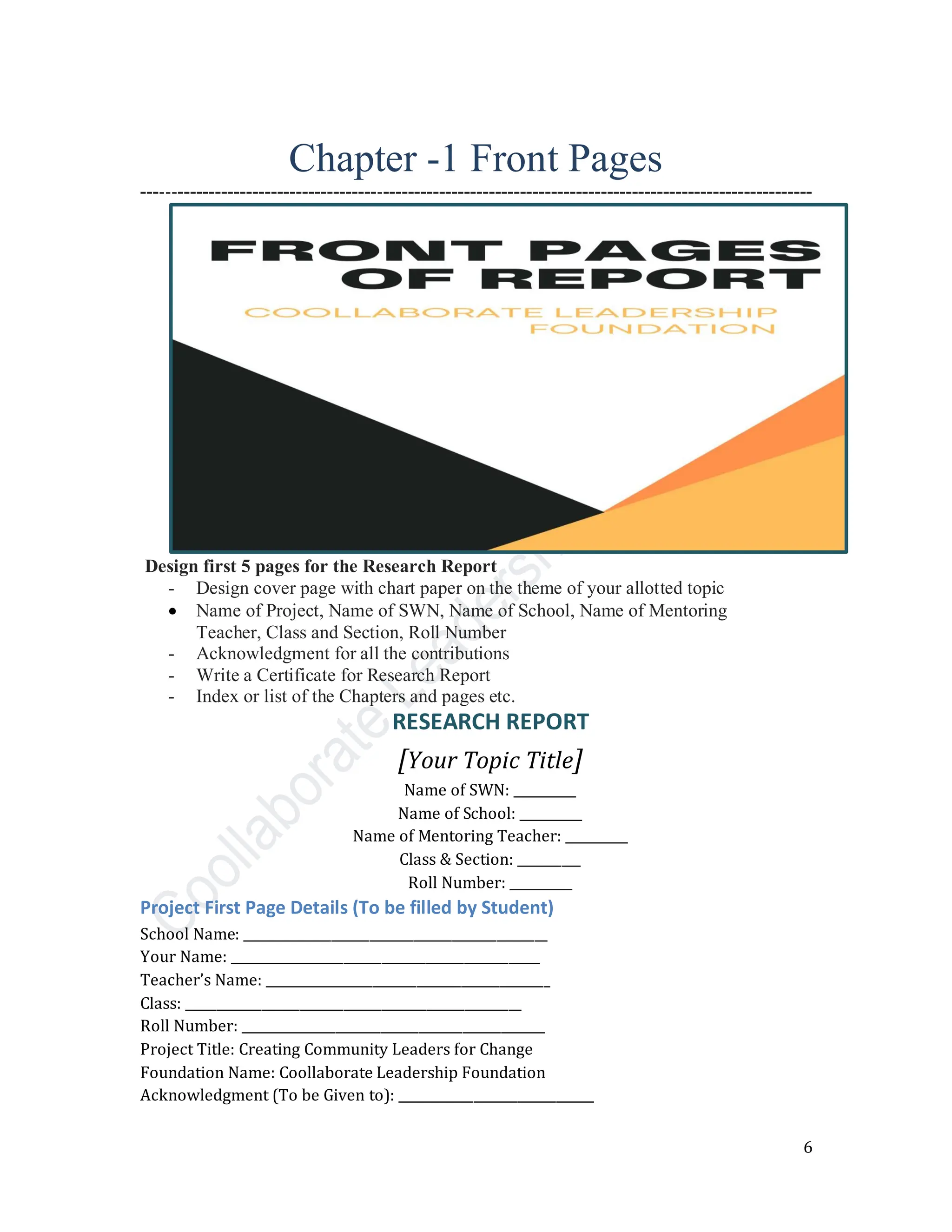 6
Chapter -1 Front Pages
---‐‐‐--------------------------------‐---------------------------------------------------------------------
Design first 5 pages for the Research Report
- Design cover page with chart paper on the theme of your allotted topic
• Name of Project, Name of SWN, Name of School, Name of Mentoring
Teacher, Class and Section, Roll Number
- Acknowledgment for all the contributions
- Write a Certificate for Research Report
- Index or list of the Chapters and pages etc.
RESEARCH REPORT
[Your Topic Title]
Name of SWN: __________
Name of School: __________
Name of Mentoring Teacher: __________
Class & Section: __________
Roll Number: __________
Project First Page Details (To be filled by Student)
School Name: ________________________________________________
Your Name: _________________________________________________
Teacher’s Name: _____________________________________________
Class: _____________________________________________________
Roll Number: ________________________________________________
Project Title: Creating Community Leaders for Change
Foundation Name: Coollaborate Leadership Foundation
Acknowledgment (To be Given to): _______________________________
 