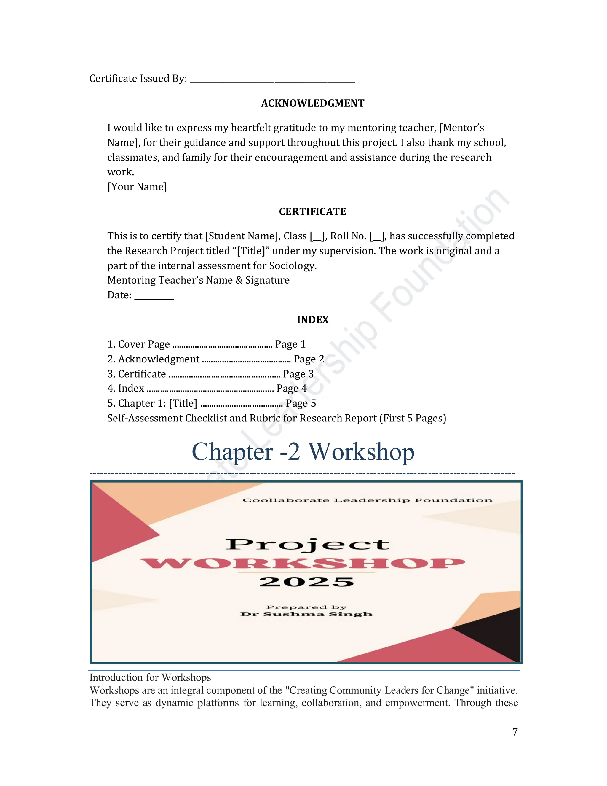 7
Certificate Issued By: _________________________________________
ACKNOWLEDGMENT
I would like to express my heartfelt gratitude to my mentoring teacher, [Mentor’s
Name], for their guidance and support throughout this project. I also thank my school,
classmates, and family for their encouragement and assistance during the research
work.
[Your Name]
CERTIFICATE
This is to certify that [Student Name], Class [__], Roll No. [__], has successfully completed
the Research Project titled “[Title]” under my supervision. The work is original and a
part of the internal assessment for Sociology.
Mentoring Teacher’s Name & Signature
Date: __________
INDEX
1. Cover Page ............................................. Page 1
2. Acknowledgment ........................................ Page 2
3. Certificate .................................................. Page 3
4. Index ......................................................... Page 4
5. Chapter 1: [Title] ..................................... Page 5
Self-Assessment Checklist and Rubric for Research Report (First 5 Pages)
Chapter -2 Workshop
---------------------------------------------------------------------------------------------------------------------
Introduction for Workshops
Workshops are an integral component of the "Creating Community Leaders for Change" initiative.
They serve as dynamic platforms for learning, collaboration, and empowerment. Through these
 