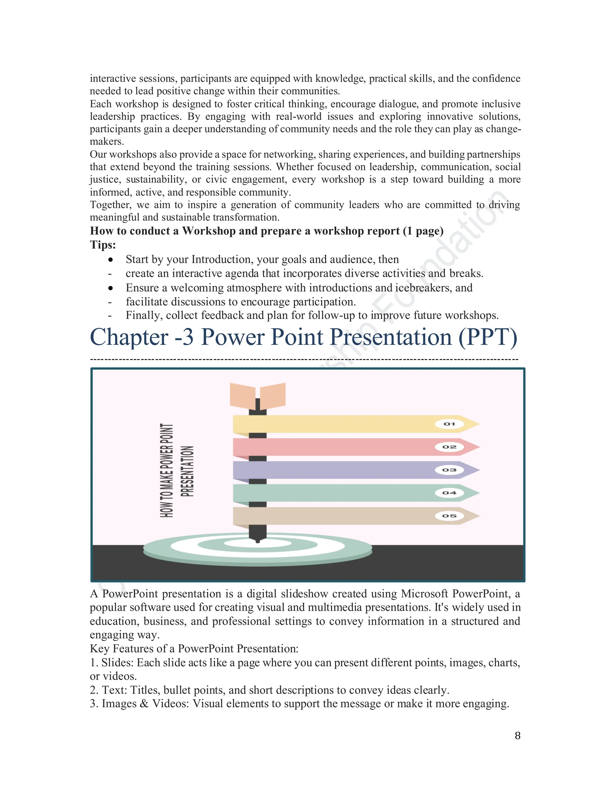 8
interactive sessions, participants are equipped with knowledge, practical skills, and the confidence
needed to lead positive change within their communities.
Each workshop is designed to foster critical thinking, encourage dialogue, and promote inclusive
leadership practices. By engaging with real-world issues and exploring innovative solutions,
participants gain a deeper understanding of community needs and the role they can play as change-
makers.
Our workshops also provide a space for networking, sharing experiences, and building partnerships
that extend beyond the training sessions. Whether focused on leadership, communication, social
justice, sustainability, or civic engagement, every workshop is a step toward building a more
informed, active, and responsible community.
Together, we aim to inspire a generation of community leaders who are committed to driving
meaningful and sustainable transformation.
How to conduct a Workshop and prepare a workshop report (1 page)
Tips:
• Start by your Introduction, your goals and audience, then
- create an interactive agenda that incorporates diverse activities and breaks.
• Ensure a welcoming atmosphere with introductions and icebreakers, and
- facilitate discussions to encourage participation.
- Finally, collect feedback and plan for follow-up to improve future workshops.
----------------------------------------------------------------------------------------------------------------------
A PowerPoint presentation is a digital slideshow created using Microsoft PowerPoint, a
popular software used for creating visual and multimedia presentations. It's widely used in
education, business, and professional settings to convey information in a structured and
engaging way.
Key Features of a PowerPoint Presentation:
1. Slides: Each slide acts like a page where you can present different points, images, charts,
or videos.
2. Text: Titles, bullet points, and short descriptions to convey ideas clearly.
3. Images & Videos: Visual elements to support the message or make it more engaging.
Chapter -3 Power Point Presentation (PPT)
 