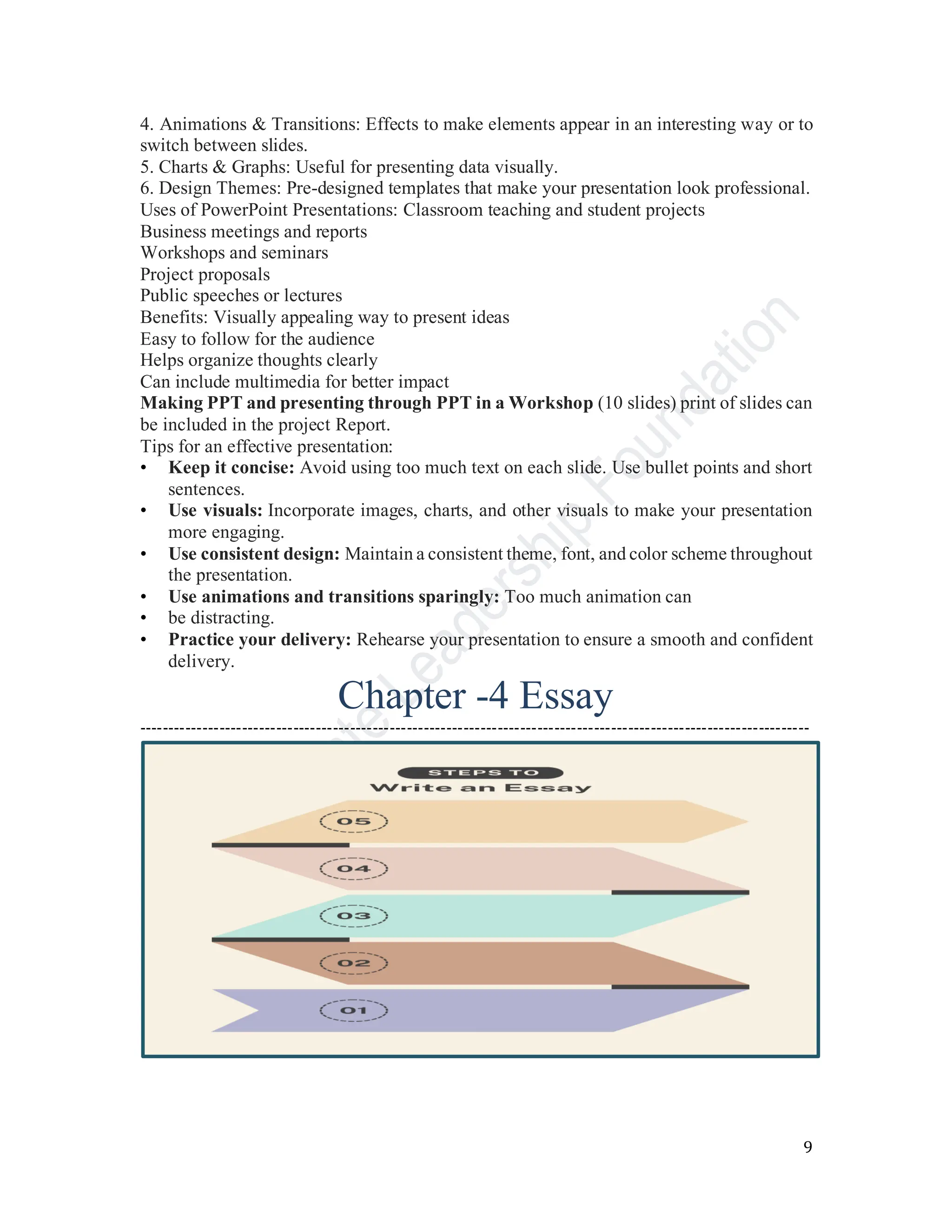 9
4. Animations & Transitions: Effects to make elements appear in an interesting way or to
switch between slides.
5. Charts & Graphs: Useful for presenting data visually.
6. Design Themes: Pre-designed templates that make your presentation look professional.
Uses of PowerPoint Presentations: Classroom teaching and student projects
Business meetings and reports
Workshops and seminars
Project proposals
Public speeches or lectures
Benefits: Visually appealing way to present ideas
Easy to follow for the audience
Helps organize thoughts clearly
Can include multimedia for better impact
Making PPT and presenting through PPT in a Workshop (10 slides) print of slides can
be included in the project Report.
Tips for an effective presentation:
• Keep it concise: Avoid using too much text on each slide. Use bullet points and short
sentences.
• Use visuals: Incorporate images, charts, and other visuals to make your presentation
more engaging.
• Use consistent design: Maintain a consistent theme, font, and color scheme throughout
the presentation.
• Use animations and transitions sparingly: Too much animation can
• be distracting.
• Practice your delivery: Rehearse your presentation to ensure a smooth and confident
delivery.
Chapter -4 Essay
----------------------------------------------------------------------------------------------------------------------
 