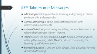 KEY Take Home Messages
 Mentoring is helping mentee in learning and growing in his life
professionally and personally.
 Formal Mentoring is about goals defined and set with
determined requirements.
 Informal Mentoring is about goals setting but emphasis more on
relationship between Mentor-Mentee.
 Trainers trains the new learning, Coach helps in enhancing and
utilizing the learning, while Mentor helps in maximizing the
learning by self development
 Mentoring Models : One-on-One, Group, Peer, Distance, Reverse
& Speed Mentoring.
17
 