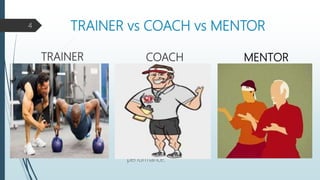 TRAINER vs COACH vs MENTOR
TRAINER COACH
 Coaches on pre-existing
talent, skills
 Helps in utilizing cocachee’s
talent
 Coaching is not time
bounded but is bounded by
task
 More emphasis on coachee’s
learning
 The outcome is Coachee’s
performance.
4
MENTOR
 Trains on pre-defined task
 Trains for acquiring new
knowledge and skills
 Training is time bounded
 Less emphasis on trainee’s
learning
 The outcome is assessed
through test.
 Shares his expertise and
knowledge
 Helps in understanding his
talent and enhance it
 Not Time bound, but spends
more time with Mentee
 Listens, shows empathy and
provide accurate feedback
 The outcome is Mentee’s
confidence and satisfaction.
 