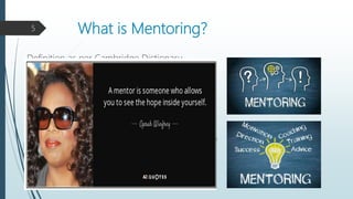 What is Mentoring?
Definition as per Cambridge Dictionary -
“Mentoring is the activity of supporting and advising
someone with less experience to help them develop in
their work”.
As per ATD (Association Talent Development) -
“Mentoring is a reciprocal and collaborative at-will
relationship that most often occurs between a senior and
junior employee for the purpose of the mentee’s growth,
learning, and career development.”
5
 
