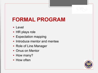 FORMAL PROGRAM
 Level
 HR plays role
 Expectation mapping
 Introduce mentor and mentee
 Role of Line Manager
 Onus on Mentor
 How many?
 How often
 