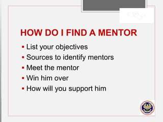 HOW DO I FIND A MENTOR
 List your objectives
 Sources to identify mentors
 Meet the mentor
 Win him over
 How will you support him
 