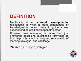 DEFINITION
Mentorship is a personal developmental
relationship in which a more experienced or
knowledgeable person helps to guide a less
experienced or less knowledgeable person.
However, true mentoring is more than just
answering occasional questions or providing ad
hoc help. It is about an ongoing relationship of
learning, dialogue, and challenge.
Mentee / protégé / protegee
 