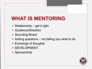 WHAT IS MENTORING
 Relationship – get it right
 Guidance/Direction
 Sounding Board
 Asking questions – not telling you what to do
 Exchange of thoughts
 DEVELOPMENT
 Sponsorship
 