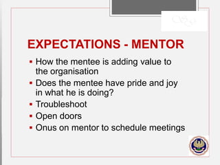 EXPECTATIONS - MENTOR
 How the mentee is adding value to
the organisation
 Does the mentee have pride and joy
in what he is doing?
 Troubleshoot
 Open doors
 Onus on mentor to schedule meetings
 