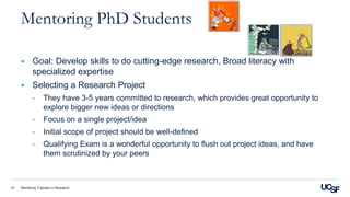 Mentoring Trainees in Research10
Mentoring PhD Students
 Goal: Develop skills to do cutting-edge research, Broad literacy with
specialized expertise
 Selecting a Research Project
- They have 3-5 years committed to research, which provides great opportunity to
explore bigger new ideas or directions
- Focus on a single project/idea
- Initial scope of project should be well-defined
- Qualifying Exam is a wonderful opportunity to flush out project ideas, and have
them scrutinized by your peers
 