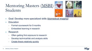 Mentoring Trainees in Research14
Mentoring Masters (MSBI)
Students
 Goal: Develop more specialized skills (biomedical imaging)
 Education
- Formal coursework for 9 months
- Embedded learning in research
 Research
- Often getting first exposure to research
- Develop technical/lab and analysis skills
- Create thesis relatively quickly
 