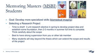 Mentoring Trainees in Research15
Mentoring Masters (MSBI)
Students
 Goal: Develop more specialized skills (biomedical imaging)
 Selecting a Research Project
- Time is short! 3 unit research elective in spring to develop project idea and
establish some foundation, then 2-3 months in summer full time to complete.
Think carefully about the scope
- Best to have strong supervision from you or other lab member
- Many students will stay beyond the thesis which can extend the scope and results
of the project
 
