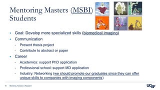 Mentoring Trainees in Research16
Mentoring Masters (MSBI)
Students
 Goal: Develop more specialized skills (biomedical imaging)
 Communication
- Present thesis project
- Contribute to abstract or paper
 Career
- Academics: support PhD application
- Professional school: support MD application
- Industry: Networking (we should promote our graduates since they can offer
unique skills to companies with imaging components)
 