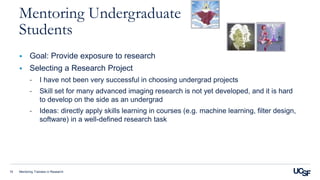 Mentoring Trainees in Research19
Mentoring Undergraduate
Students
 Goal: Provide exposure to research
 Selecting a Research Project
- I have not been very successful in choosing undergrad projects
- Skill set for many advanced imaging research is not yet developed, and it is hard
to develop on the side as an undergrad
- Ideas: directly apply skills learning in courses (e.g. machine learning, filter design,
software) in a well-defined research task
 