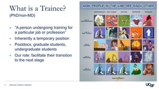 Mentoring Trainees in Research2
What is a Trainee?
(PhD/non-MD)
 “A person undergoing training for
a particular job or profession”
 Inherently a temporary position
 Postdocs, graduate students,
undergraduate students
 Our role: facilitate their transition
to the next stage
 
