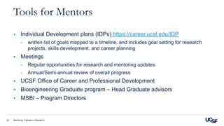 Mentoring Trainees in Research22
Tools for Mentors
 Individual Development plans (IDPs) https://career.ucsf.edu/IDP
- written list of goals mapped to a timeline, and includes goal setting for research
projects, skills development, and career planning
 Meetings
- Regular opportunities for research and mentoring updates
- Annual/Semi-annual review of overall progress
 UCSF Office of Career and Professional Development
 Bioengineering Graduate program – Head Graduate advisors
 MSBI – Program Directors
 
