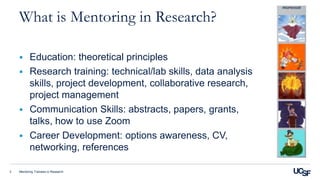 Mentoring Trainees in Research3
What is Mentoring in Research?
 Education: theoretical principles
 Research training: technical/lab skills, data analysis
skills, project development, collaborative research,
project management
 Communication Skills: abstracts, papers, grants,
talks, how to use Zoom
 Career Development: options awareness, CV,
networking, references
 