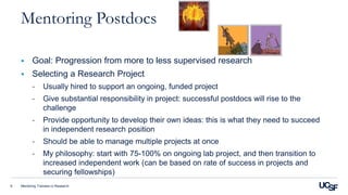Mentoring Trainees in Research6
Mentoring Postdocs
 Goal: Progression from more to less supervised research
 Selecting a Research Project
- Usually hired to support an ongoing, funded project
- Give substantial responsibility in project: successful postdocs will rise to the
challenge
- Provide opportunity to develop their own ideas: this is what they need to succeed
in independent research position
- Should be able to manage multiple projects at once
- My philosophy: start with 75-100% on ongoing lab project, and then transition to
increased independent work (can be based on rate of success in projects and
securing fellowships)
 
