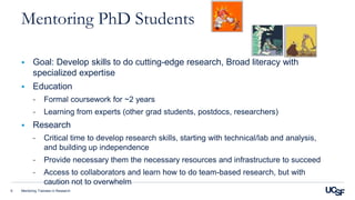 Mentoring Trainees in Research9
Mentoring PhD Students
 Goal: Develop skills to do cutting-edge research, Broad literacy with
specialized expertise
 Education
- Formal coursework for ~2 years
- Learning from experts (other grad students, postdocs, researchers)
 Research
- Critical time to develop research skills, starting with technical/lab and analysis,
and building up independence
- Provide necessary them the necessary resources and infrastructure to succeed
- Access to collaborators and learn how to do team-based research, but with
caution not to overwhelm
 