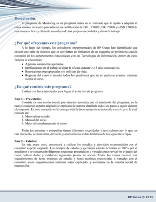Descripción.
     El programa de Mentoring es un programa único en el mercado que lo ayuda a adquirir el
conocimiento necesario para obtener su certificación de ITIL, COBIT, ISO 20000 y/o ISO 27000 de
una manera eficaz y eficiente considerando sus propias necesidades y ritmo de trabajo.


¿Por qué ofrecemos este programa?
      A lo largo del tiempo, los consultores experimentados de BP Gurus han identificado que
existen una serie de factores que se convierten en limitantes de un esquema de profesionalización
constante en los departamentos relacionados con las Tecnologías de Información, dentro de estos
factores se encuentran:
      • Agendas sumamente apretadas.
      • Implicaciones en el trabajo al dejar la oficina durante 3 o 5 días consecutivos.
      • Restricciones presupuestales y/o políticas de viaje.
      • Regresar del curso y atender todos los pendientes que no se pudieron avanzar mientras
         asistía al curso.

¿En qué consiste este programa?
      Existen tres fases principales para lograr el éxito de este programa.

Fase 1 – Pre-estudio:
      Consiste en una sesión inicial, previamente acordada con el estudiante del programa, en la
cual el consultor experto asignado le explicará de manera detallada todos los pasos a seguir durante
el programa. En este momento se le entrega toda la documentación relacionada con el curso la cual
consiste en:
      1. Material pre-estudio
      2. Manual del curso
      3. Material complementario al curso

      Todas las personas y compañías tienen diferentes necesidades y restricciones por lo que, en
este momento, se analizarán, definirán y acordarán las fechas tentativas de las siguientes etapas.

Fase 2 – Estudio:
      En esta etapa usted comenzará a realizar los estudios y ejercicios recomendados por el
consultor experto asignado. Los tiempos de estudio y ejercicios estarán definidos al 100% por el
estudiante y se concertarán diferentes reuniones presenciales o virtuales para revisar los avances del
curso, aclarar dudas y establecer siguientes puntos de acción. Todos los cursos cuentan con
requerimientos de horas mínimas de estudio y horas mínimas presenciales o virtuales con el
consultor, estos requerimientos mínimos serán explicados y acordados en la reunión inicial de
preparación.
 