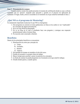 Fase 3 – Presentación de examen:
     Cuando usted se sienta listo podrá presentar el examen de certificación desde su casa u oficina
contando con un ‘proctor’ asignado para apoyarlo y guiarlo en el proceso de aplicación de
exámenes. El lugar, fecha y hora se acuerdan en el momento en el que usted ha terminado la fase 2.


¿Qué NO es el programa de Mentoring?
Es sumamente importante el precisar lo que NO es el programa:
     1. Este programa no consiste en tener grabaciones en línea en las cuáles te van “explicando”
        los conceptos de alguna presentación.
     2. No es un sitio Web de autoestudio.
     3. No es un blog en el cuál el estudiante hace una pregunta y consigue una respuesta
        posteriormente sobre el mismo blog.
     4. No necesita estar conectado a Internet.

Beneficios
Dentro de los principales beneficios se encuentran:
     1. Disminución de costos por concepto de:
           a. Viajes.
           b. Traslados.
           c. Hoteles.
           d. Viáticos.
     2. Sin pérdidas de tiempo en traslados al sitio del curso.
     3. Estudio de acuerdo a su propio ritmo de trabajo.
     4. Mayor tiempo para asimilar y poner en práctica los conceptos.
     5. La fecha de examen la puede programar en el momento en el que usted lo indique.
     6. Estudie donde quiera y cuando quiera.
 