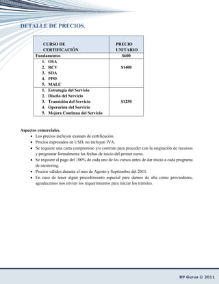 DETALLE DE PRECIOS.


            CURSO DE                                 PRECIO
            CERTIFICACIÓN                            UNITARIO
        Fundamentos                                    $600
           1. OSA
           2. RCV                                       $1400
           3. SOA
           4. PPO
           5. MALC
           1. Estrategia del Servicio
           2. Diseño del Servicio
           3. Transición del Servicio                   $1250
           4. Operación del Servicio
           5. Mejora Continua del Servicio



Aspectos comerciales.
     • Los precios incluyen examen de certificación.
     • Precios expresados en USD, no incluyen IVA.
     • Se requiere una carta compromiso y/o contrato para proceder con la asignación de recursos
       y programar formalmente las fechas de inicio del primer curso.
     • Se requiere el pago del 100% de cada uno de los cursos antes de dar inicio a cada programa
       de mentoring.
     • Precios válidos durante el mes de Agosto y Septiembre del 2011.
     • En caso de tener algún procedimiento especial para darnos de alta como proveedores,
       agradecemos nos envíen los requerimientos para iniciar los trámites.
 