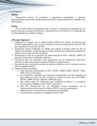 La Empresa
 Misión
       Proporcionar servicios de consultoría y capacitación vanguardistas y altamente
 especializados de manera ética y profesional a través de los mejores consultores y catedráticos de
 Latinoamérica.

 Visión
       Ser la empresa líder en Latinoamérica de consultoría y capacitación relacionada con las
 mejores prácticas mundiales de Gobierno y Administración de Servicios de TI, reconocida por
 sus altos estándares de calidad y prestigio.


 ¿Por qué elegirnos?
  1. Trabajamos en conjunto con la editorial oficial (TSO) de la Oficina de Comercio del
     Gobierno Inglés (OCG) como revisores oficiales de la nueva edición de los libros de ITIL
     que se publicará el 29 de Julio del 2011.
  2. Actualmente estamos trabajando con APMG para traducir el glosario oficial de ITIL al
     español, dicho glosario será la base para los futuros exámenes de certificación en español así
     como los nuevos libros de ITIL en español.
  3. Participación en más de 20 proyectos de implementación de ITIL e ISO/IEC 20000 a lo
     largo de Latinoamérica en diferentes industrias.
  4. Experiencia tanto en consultoría como capacitación con las instituciones financieras,
     gobierno, energía, outsourcing más grandes de México y Latinoamérica.
  5. Las personas que lo asesorarán cuentan con maestría en México y/o en el extranjero, uno de
     ellos es candidato a Doctor.
  6. Además nuestros consultores:
         a. Están altamente especializados en ITIL, ISO/IEC 20000, COBIT, ISO/IEC 27000,
             PMP y Prince2 entre otros.
         b. Son instructores certificados por organismos internacionales que han impartido un
             gran número de cursos de ITIL en todos los niveles así como cursos de COBIT,
             ISO/IEC 20000, Prince2 e ISO/IEC 27000 entre otros.
         c. Han dictado cursos de certificación para compañías en México y el extranjero
             (Latinoamérica, Sudáfrica, Rusia, EEUU, entre otros).
         d. Han sido conferencistas en           los principales eventos relacionados con la
             Administración de Servicios de TI tanto en EEUU como en Latinoamérica.
         e. Imparten cursos a nivel maestría en prestigiosas Universidades.
         f. Uno de nuestros consultores es candidato a Doctor, PhD.
 
