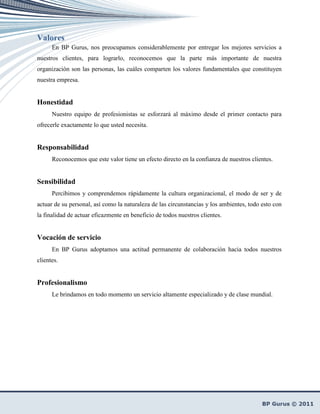 Valores
      En BP Gurus, nos preocupamos considerablemente por entregar los mejores servicios a
nuestros clientes, para lograrlo, reconocemos que la parte más importante de nuestra
organización son las personas, las cuáles comparten los valores fundamentales que constituyen
nuestra empresa.


Honestidad
      Nuestro equipo de profesionistas se esforzará al máximo desde el primer contacto para
ofrecerle exactamente lo que usted necesita.


Responsabilidad
      Reconocemos que este valor tiene un efecto directo en la confianza de nuestros clientes.


Sensibilidad
      Percibimos y comprendemos rápidamente la cultura organizacional, el modo de ser y de
actuar de su personal, así como la naturaleza de las circunstancias y los ambientes, todo esto con
la finalidad de actuar eficazmente en beneficio de todos nuestros clientes.


Vocación de servicio
      En BP Gurus adoptamos una actitud permanente de colaboración hacia todos nuestros
clientes.


Profesionalismo
      Le brindamos en todo momento un servicio altamente especializado y de clase mundial.
 