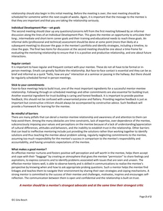 relationship should also begin in this initial meeting. Before the meeting is over, the next meeting should be 
scheduled for sometime within the next couple of weeks. Again, it is important that the message to the mentee is 
that they are important and that you are taking the relationship seriously. 
 
Individual Development Plan – set goals 
The second meeting should clear up any questions/concerns left from the first meeting followed by an informal 
discussion along the lines of an Individual Development Plan. This gives the mentee an opportunity to articulate their 
long‐, intermediate and short‐term career goals and their training and educational needs to reach these goals. An 
informal skills (professional and technical) assessment should be done at some point (more than likely at a 
subsequent meeting) to discover the gaps in the mentee’s portfolio and identify strategies, including a timeline, to 
close the gaps. The final two items for discussion at the second meeting should be one about a time‐frame for 
evaluating the mentoring relationship to ensure that it is a positive and productive relationship, and one about future 
interactions. 
 
Regular contact 
It is important to have regular and frequent contact with your mentee. These do not all have to be formal or in‐
person meetings. Emails can greatly facilitate the relationship. But face‐to‐face contact is essential and they can be as 
brief and informal as a quick “hello, how are you” interaction at a seminar or passing in the hallway. But there should 
be regularly scheduled formal in‐person meetings. 
 
Stick to your commitments 
Face‐to‐face meetings help to build trust, one of the most important ingredients for a successful mentor‐mentee 
relationship. Following through on scheduled meetings and other commitments are also essential for building trust. 
Another essential ingredient for trust‐building is caring and honest feedback. It is important to provide positive 
feedback; this should not be confused with unwarranted praise and flattery. Providing negative feedback is just as 
important but constructive criticism should always be accompanied by constructive advice. Such feedback will 
provide a framework for learning for the mentee. 
 
Be mindful of barriers 
There are many pitfalls that can derail a mentor‐mentee relationship and awareness of and attention to them can 
help avoid them. Among the many obstacles are time constraints, lack of expertise, over‐dependence of the mentee, 
subconsciously imposing your values and perceptions on the mentee because of a lack of understanding/appreciation 
of cultural differences, attitudes and behaviors, and the inability to establish trust in the relationship. Other barriers 
that can lead to ineffective mentoring include just providing the solutions rather than working together to identify 
solutions and thus teaching the mentee about problem solving, regularly neglecting commitments to the mentee, 
assuming too much responsibility for the mentee’s success in comparison to the mentee’s responsibility and 
accountability, and having unrealistic expectations of the mentee. 
 
What makes a good mentor? 
An effective mentor nurtures and fosters positive self‐perception and self‐worth in the mentee, helps them accept 
and cope with their “baggage” by creating an atmosphere that gives the mentee “permission” to share feelings and 
aspirations, to express concerns and to identify problems associated with issues that are seen and unseen. The 
effective mentor listens well, is able to observe keenly and is skilled in communications to realize the mentee’s 
perspective by knowing when and how to ask appropriate probing questions. Such a mentor helps the mentee find 
linkages and teaches them to navigate their environment by sharing their own strategies and coping mechanisms. A 
strong mentor is committed to the success of their mentee and challenges, motivates, inspires and encourages self‐
reflection. The communication between them is open and confidential and the relationship is built on trust. 
 
       A mentor should be a mentee’s strongest advocate and at the same time their strongest critic 


                                                                                                               Page 2 of 2 
©C Gita Bosch 
 