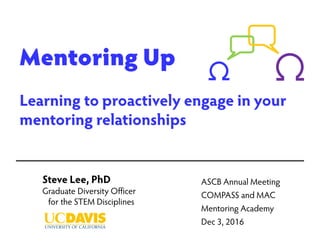 Mentoring Up
Learning to proactively engage in your
mentoring relationships
Steve Lee, PhD
Graduate Diversity Officer
for the STEM Disciplines
ASCB Annual Meeting
COMPASS and MAC
Mentoring Academy
Dec 3, 2016
 