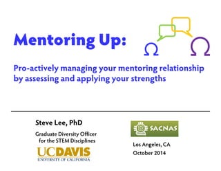 Mentoring Up: 
Pro-actively managing your mentoring relationship 
by assessing and applying your strengths 
Los Angeles, CA 
October 2014 
Steve Lee, PhD 
Graduate Diversity Officer 
for the STEM Disciplines 
 