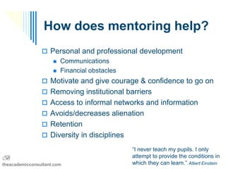 How does mentoring help?
                 Personal and professional development
                        Communications
                        Financial obstacles
                 Motivate and give courage & confidence to go on
                 Removing institutional barriers
                 Access to informal networks and information
                 Avoids/decreases alienation
                 Retention
                 Diversity in disciplines

                                               “I never teach my pupils. I only
B                                              attempt to provide the conditions in
theacademicconsultant.com                      which they can learn.” Albert Einstein
 
